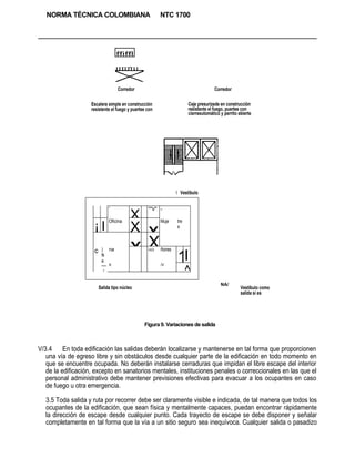 NORMA TÉCNICA COLOMBIANA                             NTC 1700




                                  ffiffl



                                   Corredor                                         Corredor

                    Escalera simple en construcción                   Ceje presurizede en construcción
                    resistente el fuego y puertee con                 resistente el fuego, puertee con
                                                                      cierreeutomático y perrito ebierte




                                                                 Vestíbulo


                              '                   ""V" -

                              Oficina
                                          X             Muje    tre
                     ¡I                   X       x             s



                     c    ) na            x       X     ñores

                                                                1I
                                                  HOÍ
                          fk
                          a
                          — X                           /V
                           /                                          ^
                                                                                       NA/
                         Salida tipo núcleo                                                       Vestíbulo como
                                                                                                  salida sí es




                                                Figura 9. Variaciones de salida



V/3.4     En toda edificación las salidas deberán localizarse y mantenerse en tal forma que proporcionen
   una vía de egreso libre y sin obstáculos desde cualquier parte de la edificación en todo momento en
   que se encuentre ocupada. No deberán instalarse cerraduras que impidan el libre escape del interior
   de la edificación, excepto en sanatorios mentales, instituciones penales o correccionales en las que el
   personal administrativo debe mantener previsiones efectivas para evacuar a los ocupantes en caso
   de fuego u otra emergencia.

  3.5 Toda salida y ruta por recorrer debe ser claramente visible e indicada, de tal manera que todos los
  ocupantes de la edificación, que sean física y mentalmente capaces, puedan encontrar rápidamente
  la dirección de escape desde cualquier punto. Cada trayecto de escape se debe disponer y señalar
  completamente en tal forma que la vía a un sitio seguro sea inequívoca. Cualquier salida o pasadizo
 