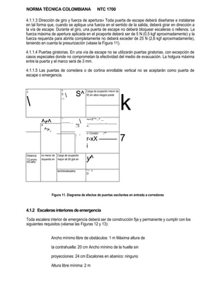 NORMA TÉCNICA COLOMBIANA                                        NTC 1700

4.1.1.3 Dirección de giro y fuerza de apertura» Toda puerta de escape deberá diseñarse e instalarse
en tal forma que, cuando se aplique una fuerza en el sentido de la salida, deberá girar en dirección a
la vía de escape. Durante el giro, una puerta de escape no deberá bloquear escaleras o rellenos. La
fuerza máxima de apertura aplicada en el picaporte deberá ser de 5 N (0,5 kgf aproximadamente) y la
fuerza requerida para abrirla completamente no deberá exceder de 25 N (2,6 kgf aproximadamente),
teniendo en cuenta la presurizacíón (véase la Figura 11).

4.1.1.4 Puertas giratorias. En una vía de escape no se utilizarán puertas giratorias, con excepción de
casos especiales donde no comprometan la efectividad del medio de evacuación. La holgura máxima
entre la puerta y el marco será de 3 mm.

4.1.1.5 Las puertas de corredera o de cortina enrollable vertical no se aceptarán como puerta de
escape o emergencia.


"t .'                          X

                                             S^
                                                      Carga da ocupación menor da




                                                                                    k
X
                               c
                                                     50 sin attos riesgos puede


                              /i




                               "                      •«•2*^.,^ _
              ^r^
              A
                               ——— ...       _       .______„__„_____
                                             r   ,B   ».
              _^>,
                                                      »r~ Corredor   ^^"

                                                                                    7
                                                  C                  x
                                             
                                             1

                                                      r-xX ———
                                                      i

                                                      y^
Distancia     no menor de Carga de ocupación
1/2 ancho     requerido en mayor de 50 gira en
f+f**»t4nr
COnWIOr




                           tentídodesaikto
                                                      JK.
                                                      '**• X
                                                      D




                      Figura 11. Diagrama de efectos de puertas oscilantes en entrada a corredores



4.1.2 Escaleras interiores de emergencia

Toda escalera interior de emergencia deberá ser de construcción fija y permanente y cumplir con los
siguientes requisitos (véanse las Figuras 12 y 13):


                      Ancho mínimo libre de obstáculos: 1 m Máxima altura de

                      ta contrahuella: 20 cm Ancho mínimo de la huella sin

                      proyecciones: 24 cm Escalones en abanico: ninguno

                      Altura libre mínima: 2 m
 