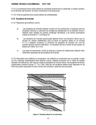 NORMA TÉCNICA COLOMBIANA                    NTC 1700

4.1.5.3 La incHnación de la rampa deberá ser constante durante todo su desarrollo; si existen cambios
en la dirección del recorrido, se harán únicamente en los descansos.

4.1.5.4 Toda la superficie de la rampa deberá ser antideslizable.

4.1.6 Escaleras de incendio

4.1.6.1 Requisitos para edificios nuevos


       a)       Las escaleras de incendio deberán cumplir con las condiciones y requisitos para las
               escaleras interiores y exteriores de emergencia establecidos en la presente norma y
               deberán estar dotadas de puertas cortafuego herméticas y de cierres automáticos
               (véase el numeral 4.1.1 o la Figura 6)

       b)       Las escaleras de incendio presurizadas deberán tener una precisión interior que no
               exceda los valores establecidos para la fuerza de apertura dados en el numeral
               4.1.1.3 y deberán conservar su condición de escaleras de incendio aún con las
               puertas abiertas sobre la edificación. La velocidad del aire a través de las puertas no
               deberá ser inferior a 0,7 m/s

       c)      Las cajas de ascensores, ductos de basuras y ductos de instalaciones deberán estar
               totalmente separados de las escaleras de incendio.


4.1.6.2 Requisitos para edificios ya construidos. Los edificios ya construidos que no puedan cumplir
con los requisitos contemplados para edificios nuevos, deberán proveerse de un medio de escape
adosado a la edificación, bien sea por medio de escaleras de tramos rectos o de escaleras de tramos
superpuestos (véanse Figuras 17, 18 y 18A). Este tipo de escaleras deberá estar dispuesto en tal
forma que estén expuestas al menor número de ventanas o aperturas de las puertas.




                              Figura 17. Escalera exterior en un solo tramo

                                                    17
 