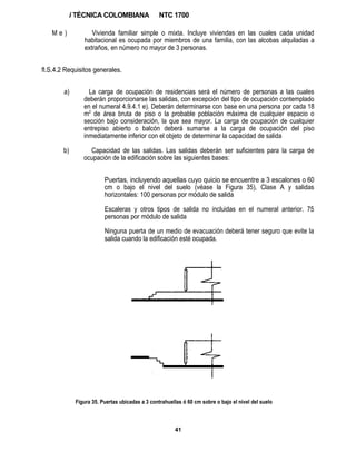 i TÉCNICA COLOMBIANA                 NTC 1700

   Me)              Vivienda familiar simple o mixta. Incluye viviendas en las cuales cada unidad
                 habitacional es ocupada por miembros de una familia, con las alcobas alquiladas a
                 extraños, en número no mayor de 3 personas.


fl.S.4.2 Requisitos generales.


        a)         La carga de ocupación de residencias será el número de personas a las cuales
                 deberán proporcionarse las salidas, con excepción del tipo de ocupación contemplado
                 en el numeral 4.9.4.1 e). Deberán determinarse con base en una persona por cada 18
                 m2 de área bruta de piso o la probable población máxima de cualquier espacio o
                 sección bajo consideración, la que sea mayor. La carga de ocupación de cualquier
                 entrepiso abierto o balcón deberá sumarse a la carga de ocupación del piso
                 inmediatamente inferior con el objeto de determinar la capacidad de salida

        b)         Capacidad de las salidas. Las salidas deberán ser suficientes para la carga de
                 ocupación de la edificación sobre las siguientes bases:


                          Puertas, incluyendo aquellas cuyo quicio se encuentre a 3 escalones o 60
                          cm o bajo el nivel del suelo (véase la Figura 35), Clase A y salidas
                          horizontales: 100 personas por módulo de salida

                          Escaleras y otros tipos de salida no incluidas en el numeral anterior. 75
                          personas por módulo de salida

                          Ninguna puerta de un medio de evacuación deberá tener seguro que evite la
                          salida cuando la edificación esté ocupada.




              Figura 35. Puertas ubicadas a 3 contrahuellas ó 60 cm sobre o bajo el nivel del suelo



                                                        41
 