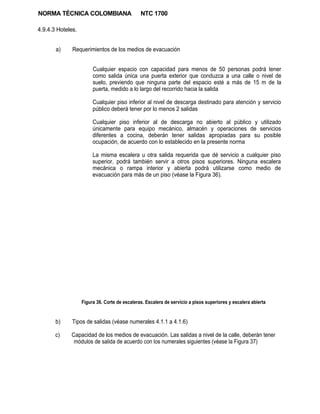 NORMA TÉCNICA COLOMBIANA                       NTC 1700

4.9.4.3 Hoteles.


       a)     Requerimientos de los medios de evacuación


                        Cualquier espacio con capacidad para menos de 50 personas podrá tener
                        como salida única una puerta exterior que conduzca a una calle o nivel de
                        suelo, previendo que ninguna parte del espacio esté a más de 15 m de la
                        puerta, medido a lo largo del recorrido hacia la salida

                        Cualquier piso inferior al nivel de descarga destinado para atención y servicio
                        público deberá tener por lo menos 2 salidas

                        Cualquier piso inferior al de descarga no abierto al público y utilizado
                        únicamente para equipo mecánico, almacén y operaciones de servicios
                        diferentes a cocina, deberán tener salidas apropiadas para su posible
                        ocupación, de acuerdo con lo establecido en la presente norma

                        La misma escalera u otra salida requerida que dé servicio a cualquier piso
                        superior, podrá también servir a otros pisos superiores. Ninguna escalera
                        mecánica o rampa interior y abierta podrá utilizarse como medio de
                        evacuación para más de un piso (véase la Figura 36).




                   Figura 36. Corte de escaleras. Escalera de servicio a pisos superiores y escalera abierta


       b)     Tipos de salidas (véase numerales 4.1.1 a 4.1.6)

       c)    Capacidad de los medios de evacuación. Las salidas a nivel de la calle, deberán tener
              módulos de salida de acuerdo con los numerales siguientes (véase la Figura 37)
 