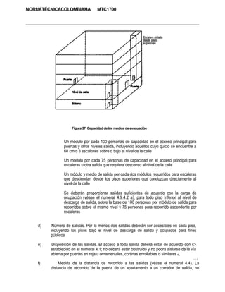 NORUATÉCNICACOLOMBIAHA               MTC1700




                                                                  Escalera aislada
                                                                  desde pisos
                                                                  superiores




                     Figura 37. Capacidad de los medios de evacuación


                Un módulo por cada 100 personas de capacidad en el acceso principal para
                puertas y otros niveles salida, incluyendo aquellos cuyo quicio se encuentre a
                60 cm o 3 escalones sobre o bajo el nivel de la calle

                Un módulo por cada 75 personas de capacidad en el acceso principal para
                escaleras u otra salida que requiera descenso al nivel de la calle

                Un módulo y medio de salida por cada dos módulos requeridos para escaleras
                que desciendan desde los pisos superiores que conduzcan directamente al
                nivel de la calle

                Se deberán proporcionar salidas suficientes de acuerdo con la carga de
                ocupación (véase el numeral 4.9.4.2 a), para todo piso inferior al nivel de
                descarga de salida, sobre la base de 100 personas por módulo de salida para
                recorridos sobre el mismo nivel y 75 personas para recorrido ascendente por
                escaleras


    d)    Número de salidas. Por lo menos dos salidas deberán ser accesibles en cada piso,
         incluyendo los pisos bajo el nivel de descarga de salida y ocupados para fines
         públicos

    e)   Disposición de las salidas. El acceso a toda salida deberá estar de acuerdo con k>
         establecido en el numeral 4.1; no deberá estar obstruido y no podrá aislarse de la vía
         abierta por puertas en reja u ornamentales, cortinas enrollables o similares fí,
                                                                                             • -¿.1


    f)       Medida de la distancia de recorrido a las salidas (véase el numeral 4.4). La
         distancia de recorrido de la puerta de un apartamento a un corredor de salida, no
 
