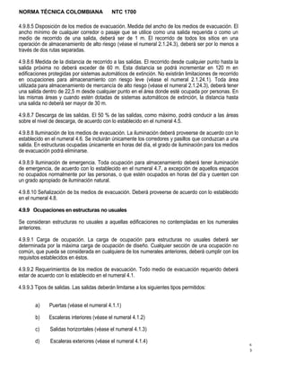 NORMA TÉCNICA COLOMBIANA                    NTC 1700

4.9.8.5 Disposición de los medios de evacuación. Medida del ancho de los medios de evacuación. El
ancho mínimo de cualquier corredor o pasaje que se utilice como una salida requerida o como un
medio de recorrido de una salida, deberá ser de 1 m. El recorrido de todos los sitios en una
operación de almacenamiento de alto riesgo (véase el numeral 2.1.24.3), deberá ser por lo menos a
través de dos rutas separadas.

4.9.8.6 Medida de la distancia de recorrido a las salidas. El recorrido desde cualquier punto hasta la
salida próxima no deberá exceder de 60 m. Esta distancia se podrá incrementar en 120 m en
edificaciones protegidas por sistemas automáticos de extinción. No existirán limitaciones de recorrido
en ocupaciones para almacenamiento con riesgo leve (véase el numeral 2.1.24.1). Toda área
utilizada para almacenamiento de mercancía de alto riesgo (véase el numeral 2.1.24.3), deberá tener
una salida dentro de 22,5 m desde cualquier punto en el área donde esté ocupada por personas. En
las mismas áreas y cuando estén dotadas de sistemas automáticos de extinción, la distancia hasta
una salida no deberá ser mayor de 30 m.

4.9.8.7 Descarga de las salidas. El 50 % de las salidas, como máximo, podrá conducir a las áreas
sobre el nivel de descarga, de acuerdo con lo establecido en el numeral 4.5.

4.9.8.8 Iluminación de los medios de evacuación. La iluminación deberá proveerse de acuerdo con lo
establecido en el numeral 4.6. Se incluirán únicamente los corredores y pasillos que conduzcan a una
salida. En estructuras ocupadas únicamente en horas del día, el grado de iluminación para los medios
de evacuación podrá eliminarse.

4.9.8.9 Iluminación de emergencia. Toda ocupación para almacenamiento deberá tener iluminación
de emergencia, de acuerdo con lo establecido en el numeral 4.7, a excepción de aquellos espacios
no ocupados normalmente por las personas, o que estén ocupados en horas del día y cuenten con
un grado apropiado de iluminación natural.

4.9.8.10 Señalización de bs medios de evacuación. Deberá proveerse de acuerdo con lo establecido
en el numeral 4.8.

4.9.9 Ocupaciones en estructuras no usuales

Se consideran estructuras no usuales a aquellas edificaciones no contempladas en los numerales
anteriores.

4.9.9.1 Carga de ocupación. La carga de ocupación para estructuras no usuales deberá ser
determinada por la máxima carga de ocupación de diseño. Cualquier sección de una ocupación no
común, que pueda se considerada en cualquiera de los numerales anteriores, deberá cumplir con los
requisitos establecidos en éstos.

4.9.9.2 Requerimientos de los medios de evacuación. Todo medio de evacuación requerido deberá
estar de acuerdo con lo establecido en el numeral 4.1.

4.9.9.3 Tipos de salidas. Las salidas deberán limitarse a los siguientes tipos permitidos:


        a)    Puertas (véase el numeral 4.1.1)

        b)    Escaleras interiores (véase el numeral 4.1.2)

        c)     Salidas horizontales (véase el numeral 4.1.3)

        d)     Escaleras exteriores (véase el numeral 4.1.4)
                                                                                                         6
                                                                                                         3
 