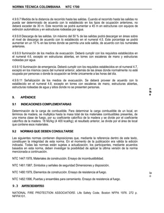 NORMA TÉCNICA COLOMBIANA                    NTC 1700



4.9.9.7 Medida de la distancia de recorrido hasta las salidas. Cuando el recorrido hasta las salidas no
pueda ser determinado de acuerdo con lo establecido en los tipos de ocupación anteriores, no
deberá exceder de 30 m. Este recorrido se podrá aumentar a 45 m en estructuras con equipos de
extinción automáticos y en estructuras rodeadas por agua.

4.9.9.8 Descarga de las salidas. Un máximo del 50 % de las salidas podrá descargar en áreas sobre
el nivel de descarga de acuerdo con lo establecido en el numeral 4.5. Este porcentaje se podrá
aumentar en un 10 % en las torres donde se permita una sola salida, de acuerdo con los numerales
anteriores.

4.9.9.9 Iluminación de los medios de evacuación. Deberá cumplir con los requisitos establecidos en
el numeral 4.6, excepto en estructuras abiertas, en torres con escaleras de mano y estructuras
rodeadas por agua.

4.9.9.10 Iluminación de emergencia. Deberá cumplir con los requisitos establecidos en el numeral 4.7,
excepto en los mismos casos del numeral anterior, además de las áreas donde normalmente no esté
ocupada por personas o donde la ocupación se limite únicamente a las horas del día.

4.9.9.11 Señalización de los medios de evacuación. Se deberá proveer de acuerdo con lo
establecido en el numeral 4.8, excepto en torres con escaleras de mano, estructuras abiertas,
estructuras rodeadas de agua y sitios donde no se presenten personas.                                      n
                                                                                                           is
                                                                                                           e
9.    APÉNDICE

9.1    INDICACIONES COMPLEMENTARIAS

Determinación de la carga de combustible. Para determinar la carga combustible de un local, en
términos de madera, se multiplica hasta la masa total de los materiales combustibles presentes, de
una misma clase de fuego, por su coeficiente calorífico de la madera y se divide por el coeficiente
calorífico de la madera. 18 MJ/kg (4 400 kcal/kg); el resultado anterior, se divide por el área de local
que contiene esos materiales.

9.2   NORMAS QUE DEBEN CONSULTARSE

Las siguientes normas contienen disposiciones que, mediante la referencia dentro de este texto,
constituyen la integridad de esta norma. En el momento de la publicación era válida la edición
indicada. Todas las normas están sujetas a actualización, los participantes, mediante acuerdos
basados en esta norma, deben investigar la posibilidad de aplicar la última versión de la norma
mencionada a continuación.

NTC 1447:1978, Materiales de construcción. Ensayo de incombustibilidad.

NTC 1461:1987, Símbolos y señales de seguridad Dimensiones y disposición.

NTC 1480:1979, Elementos de construcción. Ensayo de resistencia al fuego.                                  la
                                                                                                           o
NTC 1482:1996, Puertas y ensambles para cerramiento. Ensayo de resistencia al fuego.

9.3 ANTECEDENTES
NATIONAL FIRE PROTECTION ASSOCIATIOfSÍ. Life Safety Code. Boston NFPA 1976. 272 p.
NFPA101.
 