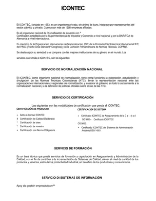 ICONTEC

El ICONTEC, fundado en 1963, es un organismo privado, sin ánimo de lucro, integrado por representantes del
sector púbHco y privado. Cuenta con más de 1250 empresas afiliadas.

Es el organismo naciond de rKxmafeaetón de acuerdo con ^
Certificador acreditado por la Superintendencia de Industria y Comercio a nivel nacional y por la DAR/TGA de
Alemania a nivel internacional.

Es miembro de la Organización Internaciones de Nornrxáización, ISO; de la Comisión Electrotécnica Internacional IEC;
del PASC (Pacific Área Standard* Congress) y de la Comisión PcHiamericana de Normas Técnicas, COPANT.

Se destaca por su seriedad y se compara con las mejores instituciones de su género en el mundo. Los

servicios que brinda el ICONTEC, son los siguientes:



                           SERVICIO DE NORMALIZACIÓN NACIONAL

El ICONTEC, como organismo nacional de Normalización, tiene comp funciones la elaboración, actualización y
divulgación de las Normas Técnicas Colombianas (NTC), llevar la representación nacional ante tas
organizaciones internacionales y regionales de normattzación, y asesorar al gobierno en todo lo concerniente a la
normalización nacional y a la definición de políticas oficiales sobre el uso de las NTC.



                                  SERVICIO DE CERTIFICACIÓN

               Las siguientes son las modalidades de certificación que presta el ICONTEC:
CERTIFICACIÓN DE PRODUCTO                                CERTIFICACIÓN DE SISTEMA

« SeHo de CoHdad ICONTEC                                 « Certificado ICONTEC de Aseguramiento de la C a I i d a d
4 Certificación de Calidad Declarada                         ISO 9000 « Certificado ICONTEC
* Certificación de totes                                 OS 9000
* Certificación de muestra                               +   Certificado ICONTEC del Sistema de Administración
« Certificación con Norma Obligatoria                        Ambiental ISO 14001




                                    SERVICIO DE FORMACIÓN

Es un área técnica que presta servicios de formación y capacitación en Aseguramiento y Administración de ta
Calidad, con el fin de contribuir a la incrementación de Sistemas de Calidad, elevar el nivel de caHdad de tos
productos y servicios, estimular ka productividad Industrial, en beneficio de tos productores y consumidores.




                           SERVICIO DI SISTEMAS DE INFORMACIÓN

Apoy ata gestión empresatalsum^^
 