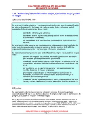GGUUIIAA TTEECCNNIICCAA SSEECCTTOORRIIAALL GGTTSS OOHHSSAASS 1188000022
DDOOCCUUMMEENNTTOO EENN EESSTTUUDDIIOO
UNIDAD SECTORIAL DE NORMALIZACION EN SALUD OCUPACIONAL
Pag. 16
4.3.1 Planificación para la identificación de peligros, evaluación de riesgos y control
de riesgos
a) Requisito NTC OHSAS 18001
La organización debe establecer y mantener procedimientos para la continua identificación
de peligros, la evaluación de riesgos y la implementación de las medidas de control
necesarias. Estos procedimientos deben incluir:
- actividades rutinarias y no rutinarias;
- actividades de todo el personal que tenga acceso al sitio de trabajo (incluso
subcontratistas y visitantes);
- las instalaciones en el sitio de trabajo, provistas por la organización o por
terceros.
La organización debe asegurar que los resultados de estas evaluaciones y los efectos de
estos controles sean tomados en cuenta cuando se fijen los objetivos de S & SO. La
organización debe documentar y mantener esta información actualizada.
La metodología de la organización para la identificación de peligros y evaluación de riesgos
debe:
- definirse con respecto a su alcance, naturaleza y planificación del tiempo
para asegurar que sea proactiva más que reactiva;
- proveer los medios para la clasificación de riesgos y la identificación de los
que se deban eliminar o controlar como se define en los numerales 4.3.3 y
4.3.4;
- ser consistente con la experiencia operativa y las capacidades de las
medidas de control de riesgos empleadas;
- proporcionar un soporte para la determinación de los requisitos de
habilidades, la identificación de necesidades de entrenamiento y/o el
desarrollo de controles operativos;
- proveer los medios para el seguimiento a las acciones requeridas con el fin
de asegurar tanto la efectividad como la oportunidad de su implementación.
b) Propósito
La organización debería disponer de una valoración completa de todos los peligros
significativos de S & SO en sus dominios después de emplear el proceso de identificación de
peligros, evaluación de riesgos y control de riesgos.
NOTA: Algunos documentos de referencia, incluso la norma BS 8800, emplean el término “evaluación de
riesgo” para incluir todo el proceso de identificación del peligro, determinación del riesgo y selección de
medidas apropiadas para reducir o controlar los riesgos. Las normas NTC OHSAS 18001 y NTC 18002 hacen
referencia a los elementos individuales de este proceso por separado y utilizan el término “evaluación de
riesgo” para referirse al segundo de sus pasos, es decir, la determinación del riesgo.
Cortesía del Servicio de Información en Línea de CD&A
 