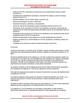GGUUIIAA TTEECCNNIICCAA SSEECCTTOORRIIAALL GGTTSS OOHHSSAASS 1188000022
DDOOCCUUMMEENNTTOO EENN EESSTTUUDDIIOO
UNIDAD SECTORIAL DE NORMALIZACION EN SALUD OCUPACIONAL
Pag. 24
- política de S & SO, incluyendo el compromiso con el mejoramiento continuo (véase
numeral 4.2);
- resultados de la identificación de peligros, evaluación de riesgos y control de riesgos
(véase numeral 4.3.1);
- requisitos legales y de otra índole (véase numeral 4.3.2);
- opciones tecnológicas; (nuevas o diferentes)
- requisitos financieros, operativos y empresariales;
- puntos de vista de los empleados y partes interesadas (véase numeral 4.4.3);
- información de las consultas en S & SO a los empleados, revisiones y actividades de
mejoramiento en el sitio de trabajo (estas actividades pueden ser de naturaleza reactiva o
proactiva);
- resultados de las revisiones de S & SO de los empleados y de consultas formales de los
empleados sobre S & SO con la gerencia;
- análisis del desempeño contra objetivos en S & SO establecidos previamente;
- registros pasados de no conformidades en S & SO, accidentes, incidentes y daños a la
propiedad;
- resultados de la revisión por parte de la gerencia (véase numeral 4.6).
d) Proceso
Usando la información o los datos de las “Entradas Típicas” descritas anteriormente, niveles
apropiados de la administración deberán identificar, establecer y priorizar los objetivos en S
&SO.
Durante el establecimiento de los objetivos en S & SO, se debe tener particular cuidado con
la información o los datos que mas probablemente sean afectados por objetivos individuales
de S & SO, que ayuden a asegurar que éstos sean razonables y más ampliamente
aceptados. También es útil considerar la información o los datos de fuentes externas a la
organización por ejemplo contratistas u otras partes interesadas.
Se deberán mantener en forma regular reuniones de los niveles administrativos apropiados
para establecer los objetivos en S & SO (por ejemplo al menos anualmente)
Para algunas organizaciones puede ser necesario documentar el proceso de establecimiento
de objetivos en S & SO.
Los objetivos deberían direccionarse con aspectos corporativos globales de S & SO y con
aspectos específicos en S & SO de las funciones y niveles individuales dentro de la
organización.
Se deberían definir indicadores adecuados para cada objetivo en S & SO. Estos indicadores
deberían permitir el seguimiento a la implementación de los mismos.
Los objetivos en S & SO deberían ser razonables y alcanzables, en este sentido la
organización debería tener la capacidad de lograrlos y hacer seguimiento a su progreso.
Cortesía del Servicio de Información en Línea de CD&A
 