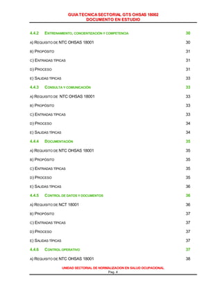 GGUUIIAA TTEECCNNIICCAA SSEECCTTOORRIIAALL GGTTSS OOHHSSAASS 1188000022
DDOOCCUUMMEENNTTOO EENN EESSTTUUDDIIOO
UNIDAD SECTORIAL DE NORMALIZACION EN SALUD OCUPACIONAL
Pag. 4
4.4.2 ENTRENAMIENTO, CONCIENTIZACIÓN Y COMPETENCIA 30
A) REQUISITO DE NTC OHSAS 18001 30
B) PROPÓSITO 31
C) ENTRADAS TÍPICAS 31
D) PROCESO 31
E) SALIDAS TÍPICAS 33
4.4.3 CONSULTA Y COMUNICACIÓN 33
A) REQUISITO DE NTC OHSAS 18001 33
B) PROPÓSITO 33
C) ENTRADAS TÍPICAS 33
D) PROCESO 34
E) SALIDAS TÍPICAS 34
4.4.4 DOCUMENTACIÓN 35
A) REQUISITO DE NTC OHSAS 18001 35
B) PROPÓSITO 35
C) ENTRADAS TÍPICAS 35
D) PROCESO 35
E) SALIDAS TÍPICAS 36
4.4.5 CONTROL DE DATOS Y DOCUMENTOS 36
A) REQUISITO DE NCT 18001 36
B) PROPÓSITO 37
C) ENTRADAS TÍPICAS 37
D) PROCESO 37
E) SALIDAS TÍPICAS 37
4.4.6 CONTROL OPERATIVO 37
A) REQUISITO DE NTC OHSAS 18001 38
Cortesía del Servicio de Información en Línea de CD&A
 