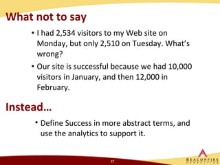 What not to say I had 2,534 visitors to my Web site on Monday, but only 2,510 on Tuesday. What’s wrong?  Our site is successful because we had 10,000 visitors in January, and then 12,000 in February. Instead… Define Success in more abstract terms, and use the analytics to support it.  