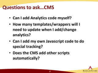 Questions to ask…CMS Can I add Analytics code myself? How many templates/wrappers will I need to update when I add/change analytics? Can I add my own Javascript code to do special tracking? Does the CMS add other scripts automatically? 