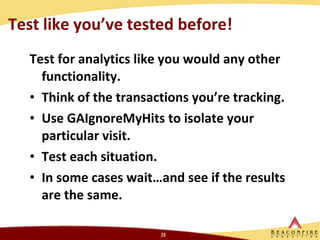 Test like you’ve tested before!  Test for analytics like you would any other functionality.  Think of the transactions you’re tracking. Use GAIgnoreMyHits to isolate your particular visit.  Test each situation. In some cases wait…and see if the results are the same.  