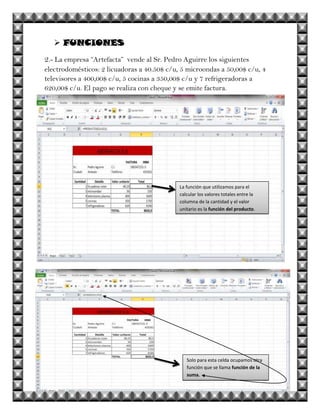  FUNCIONES
2.- La empresa “Artefacta” vende al Sr. Pedro Aguirre los siguientes
electrodomésticos: 2 licuadoras a 40.50$ c/u, 5 microondas a 50,00$ c/u, 4
televisores a 400,00$ c/u, 5 cocinas a 350,00$ c/u y 7 refrigeradoras a
620,00$ c/u. El pago se realiza con cheque y se emite factura.




                                             La función que utilizamos para el
                                             calcular los valores totales entre la
                                             columna de la cantidad y el valor
                                             unitario es la función del producto.




                                                Solo para esta celda ocupamos otra
                                                función que se llama función de la
                                                suma.
 