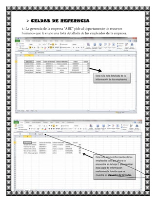  CELDAS DE REFERNCIA
1.-La gerencia de la empresa “ABC” pide al departamento de recursos
humanos que le envíe una lista detallada de los empleados de la empresa.




                                                  Esta es la lista detallada de la
                                                  información de los empleados




                                                  Esta es la misma información de los
                                                  empleados solo que ahora se
                                                  encuentra en la hoja 2, para realizar
                                                  esta copia de información
                                                  realizamos la función que se
                                                  muestra en el cuadro de fórmulas.
 