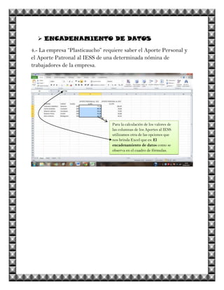  ENCADENAMIENTO DE DATOS
4.- La empresa “Plasticaucho” requiere saber el Aporte Personal y
el Aporte Patronal al IESS de una determinada nómina de
trabajadores de la empresa.




                                 Para la calculación de los valores de
                                 las columnas de los Aportes al IESS
                                 utilizamos otra de las opciones que
                                 nos brinda Excel que es: El
                                 encadenamiento de datos como se
                                 observa en el cuadro de fórmulas.
 
