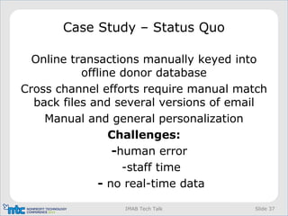 Slide 37IMAB Tech Talk
Case Study – Status Quo
Online transactions manually keyed into
offline donor database
Cross channel efforts require manual match
back files and several versions of email
Manual and general personalization
Challenges:
-human error
-staff time
- no real-time data
 