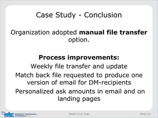 Slide 40IMAB Tech Talk
Case Study - Conclusion
Organization adopted manual file transfer
option.
Process improvements:
Weekly file transfer and update
Match back file requested to produce one
version of email for DM-recipients
Personalized ask amounts in email and on
landing pages
 