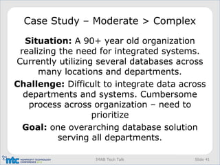 Slide 41IMAB Tech Talk
Case Study – Moderate > Complex
Situation: A 90+ year old organization
realizing the need for integrated systems.
Currently utilizing several databases across
many locations and departments.
Challenge: Difficult to integrate data across
departments and systems. Cumbersome
process across organization – need to
prioritize
Goal: one overarching database solution
serving all departments.
 