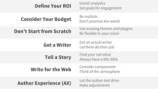 Install analytics
Set goals for engagementDefine Your ROI
Let the author test drive
Make adjustmentsAuthor Experience (AX)
Consider components
Think of the atmosphereWrite for the Web
Find your narrative
Always have a BIG IDEATell a Story
Get an actual writer
Let them do their jobGet a Writer
Use existing themes and plugins
Be flexible in your visionDon’t Start from Scratch
Be realistic
Don’t promise the worldConsider Your Budget
 