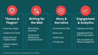 Pageviews are Passé
Engaging Audiences
(PDF w/ case studies)
How Journalists Can
Measure Engagement
NPR’s Writing
Guidelines
The Secrets to
Writing Smart,
Long-form Articles
* We don’t have connections to or vested interest in any of these
Aesop Story Engine
Longform Pro Theme
Editus (front end
longform editor)
Press75 Longform
Builder
The Seven Basic Plots
Byliner.com
Longform.org
TVTropes.org
Themes &
Plugins*
Writing for
the Web
Story &
Narrative
Engagement
& Analytics
 