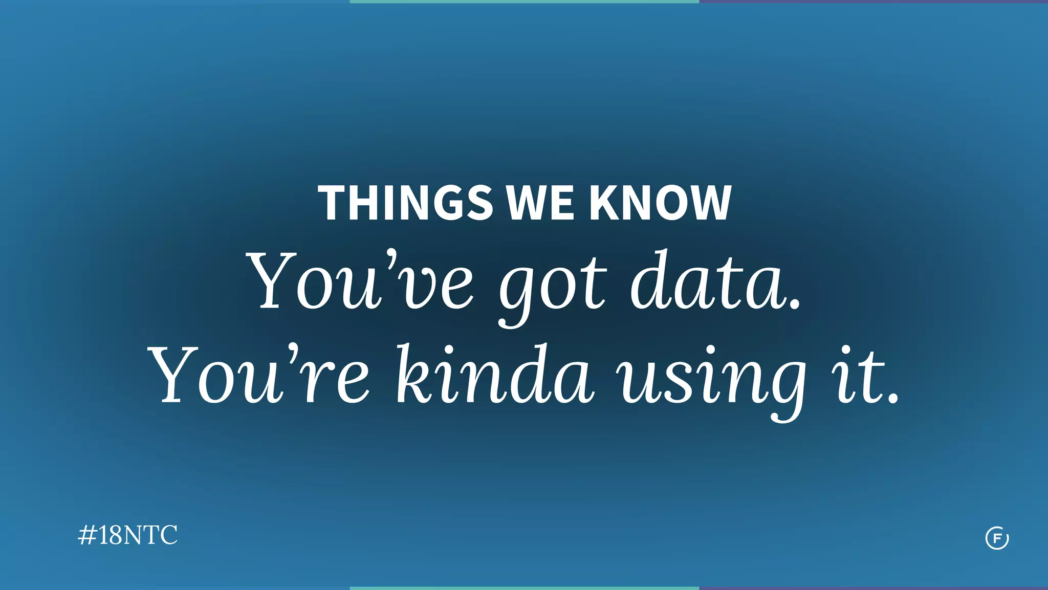 THINGS WE KNOW
You’ve got data.
You’re kinda using it.
#18NTC
 