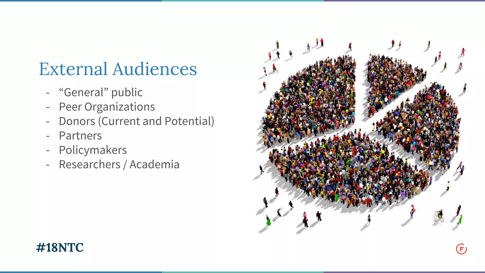 External Audiences
- “General” public
- Peer Organizations
- Donors (Current and Potential)
- Partners
- Policymakers
- Researchers / Academia
#18NTC
 