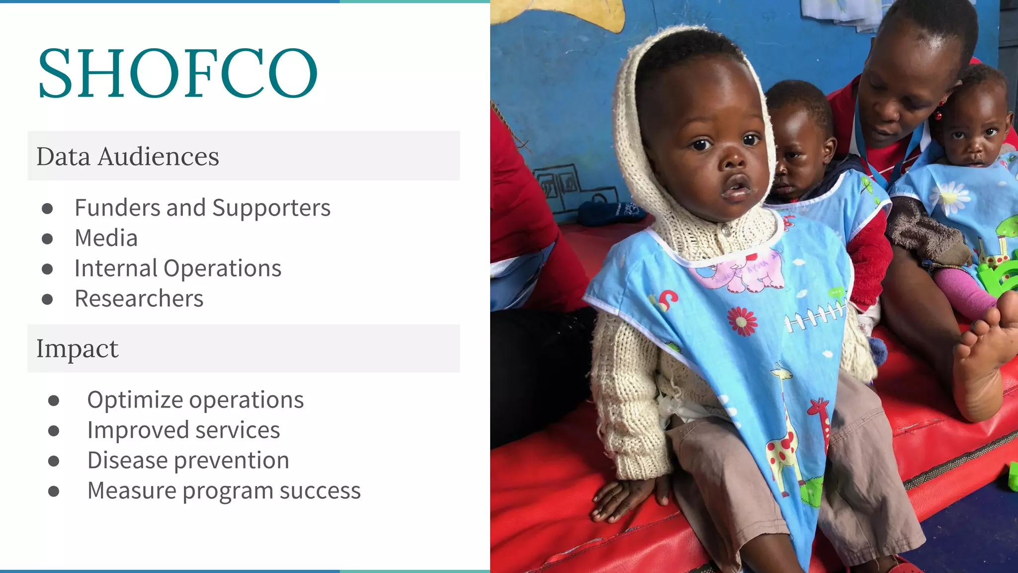 SHOFCO
Data Audiences
● Funders and Supporters
● Media
● Internal Operations
● Researchers
Impact
● Optimize operations
● Improved services
● Disease prevention
● Measure program success
 