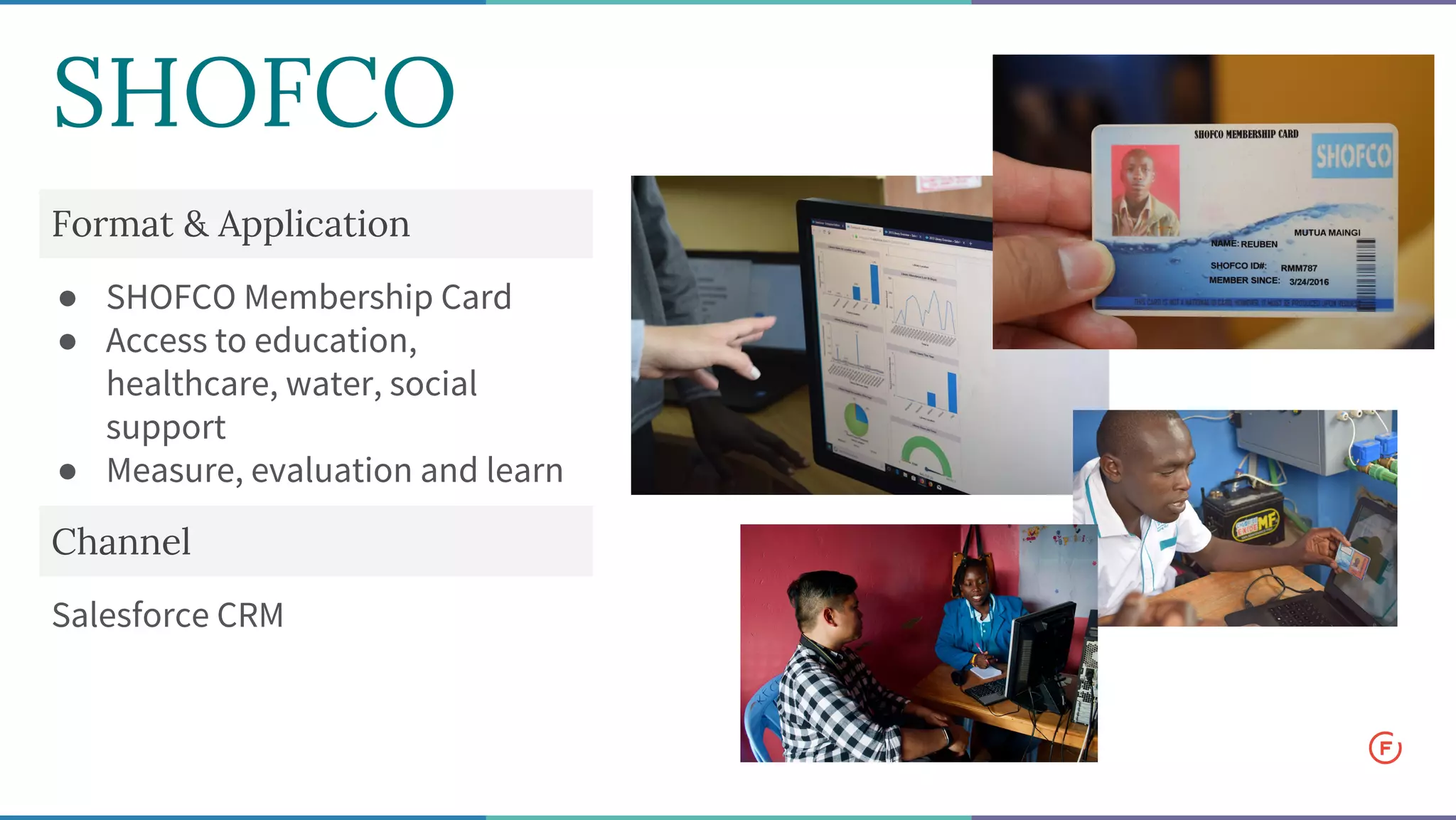 Format & Application
● SHOFCO Membership Card
● Access to education,
healthcare, water, social
support
● Measure, evaluation and learn
Channel
Salesforce CRM
SHOFCO
 
