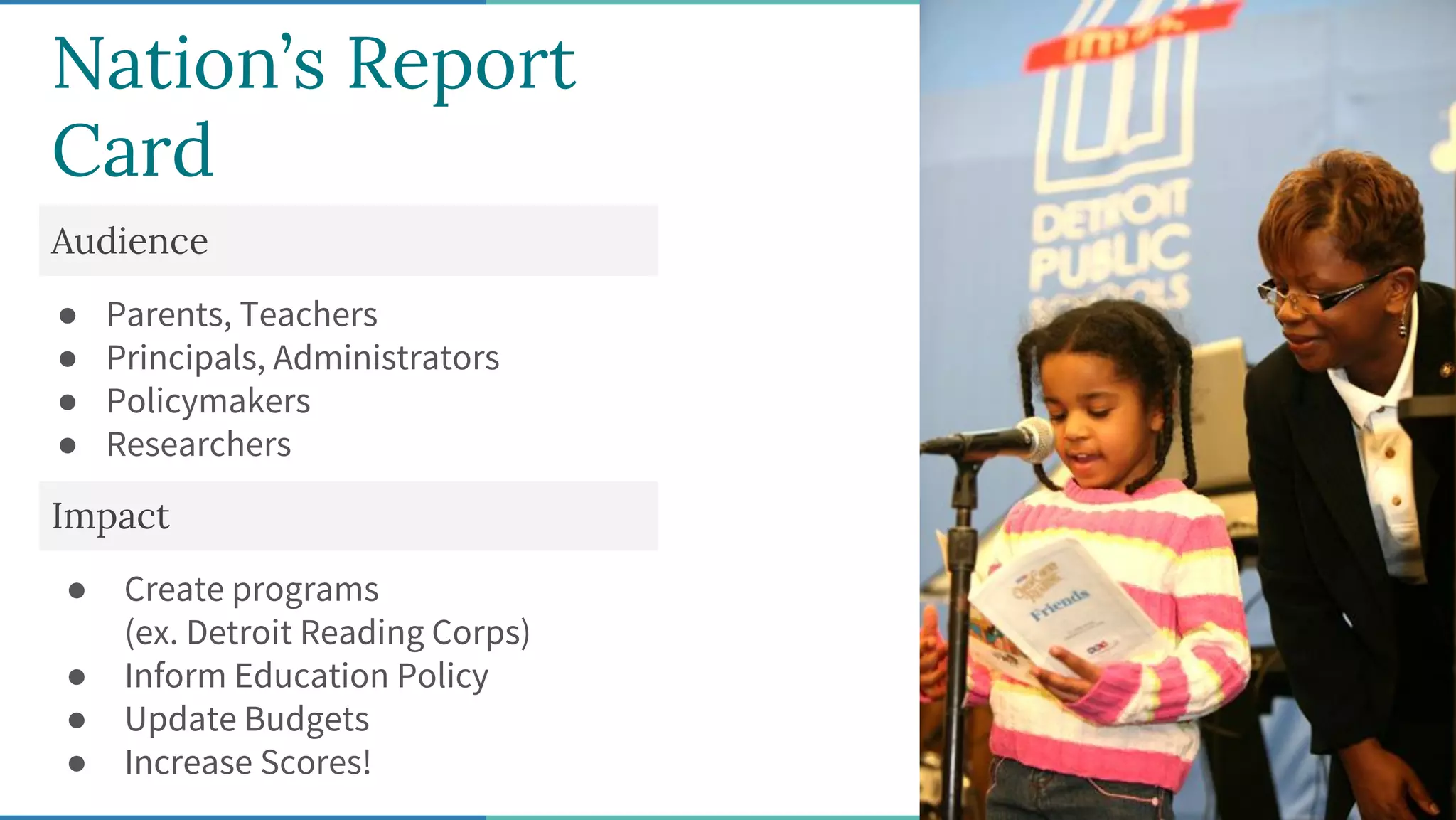 Nation’s Report
Card
Audience
● Parents, Teachers
● Principals, Administrators
● Policymakers
● Researchers
Impact
● Create programs
(ex. Detroit Reading Corps)
● Inform Education Policy
● Update Budgets
● Increase Scores!
 