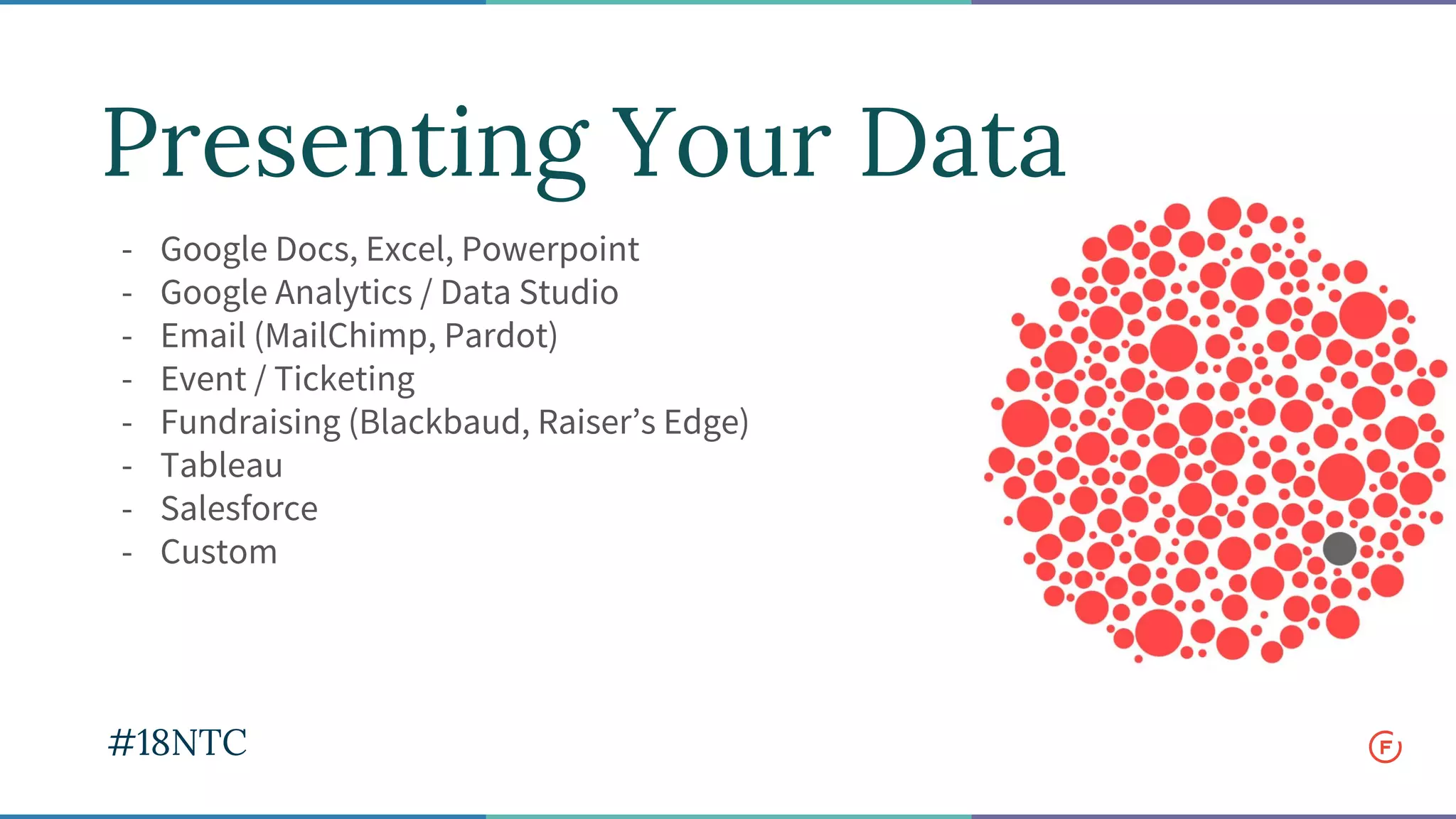 Presenting Your Data
- Google Docs, Excel, Powerpoint
- Google Analytics / Data Studio
- Email (MailChimp, Pardot)
- Event / Ticketing
- Fundraising (Blackbaud, Raiser’s Edge)
- Tableau
- Salesforce
- Custom
#18NTC
 