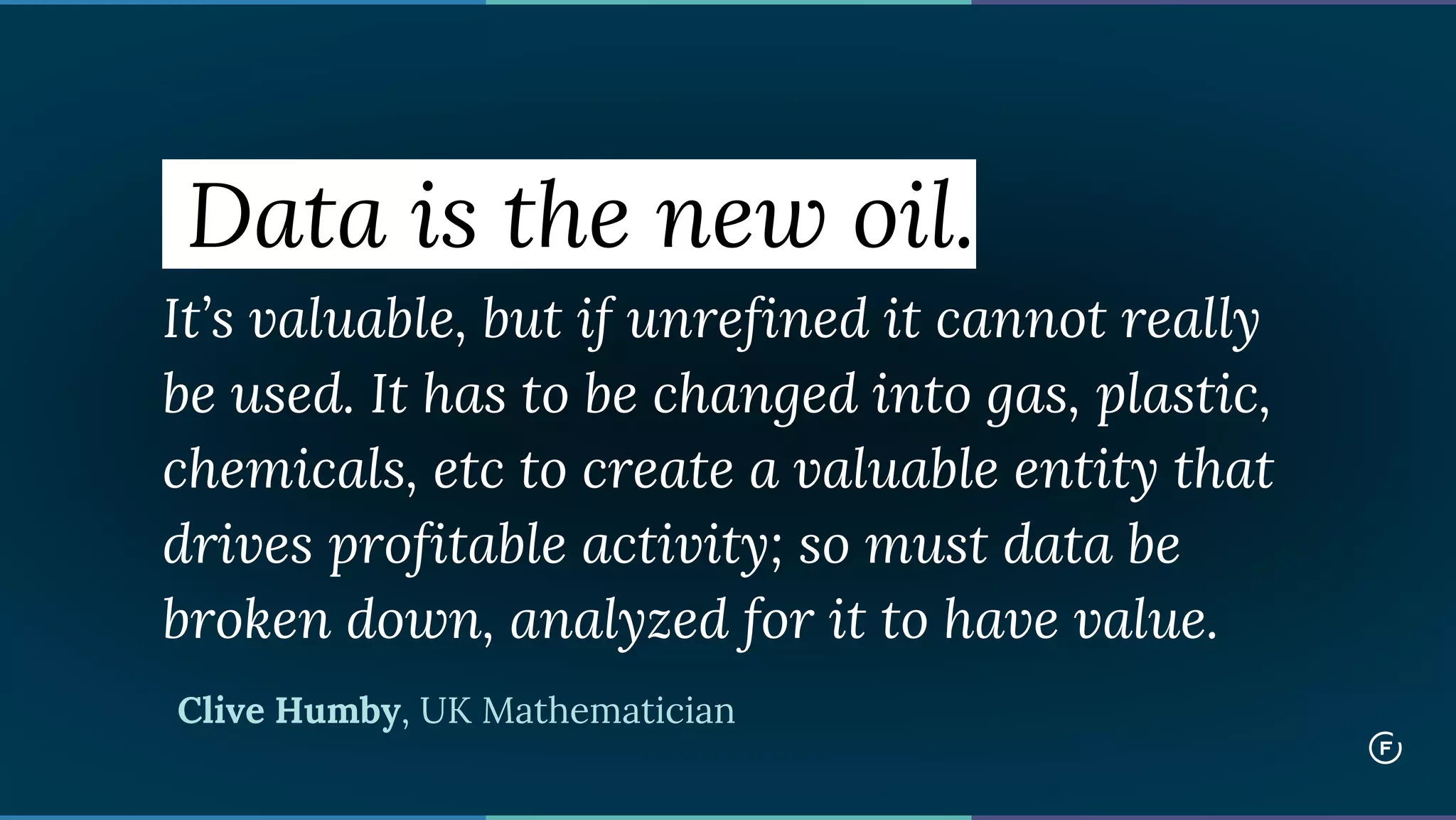 Data is the new oil.
It’s valuable, but if unrefined it cannot really
be used. It has to be changed into gas, plastic,
chemicals, etc to create a valuable entity that
drives profitable activity; so must data be
broken down, analyzed for it to have value.
Clive Humby, UK Mathematician
 