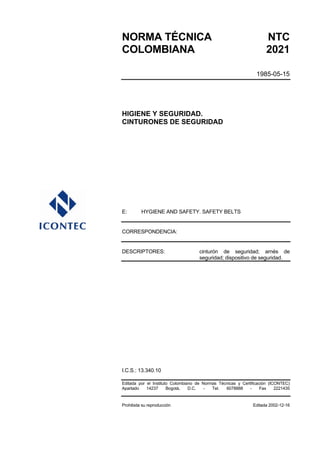 NORMA TÉCNICA NTC
COLOMBIANA 2021
1985-05-15
HIGIENE Y SEGURIDAD.
CINTURONES DE SEGURIDAD
E: HYGIENE AND SAFETY. SAFETY BELTS
CORRESPONDENCIA:
DESCRIPTORES: cinturón de seguridad; arnés de
seguridad; dispositivo de seguridad.
I.C.S.: 13.340.10
Editada por el Instituto Colombiano de Normas Técnicas y Certificación (ICONTEC)
Apartado 14237 Bogotá, D.C. - Tel. 6078888 - Fax 2221435
Prohibida su reproducción Editada 2002-12-16
 