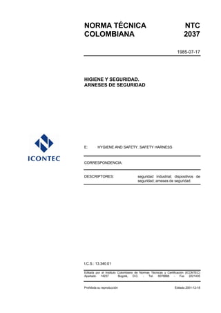 NORMA TÉCNICA NTC
COLOMBIANA 2037
1985-07-17
HIGIENE Y SEGURIDAD.
ARNESES DE SEGURIDAD
E: HYGIENE AND SAFETY. SAFETY HARNESS
CORRESPONDENCIA:
DESCRIPTORES: seguridad industrial; dispositivos de
seguridad; arneses de seguridad.
I.C.S.: 13.340.01
Editada por el Instituto Colombiano de Normas Técnicas y Certificación (ICONTEC)
Apartado 14237 Bogotá, D.C. - Tel. 6078888 - Fax 2221435
Prohibida su reproducción Editada 2001-12-18
 