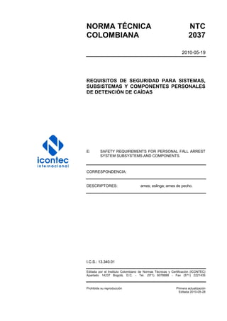 NORMA TÉCNICA NTC
COLOMBIANA 2037
2010-05-19
REQUISITOS DE SEGURIDAD PARA SISTEMAS,
SUBSISTEMAS Y COMPONENTES PERSONALES
DE DETENCIÓN DE CAÍDAS
E: SAFETY REQUIREMENTS FOR PERSONAL FALL ARREST
SYSTEM SUBSYSTEMS AND COMPONENTS.
CORRESPONDENCIA:
DESCRIPTORES: arnes; eslinga; arnes de pecho.
I.C.S.: 13.340.01
Editada por el Instituto Colombiano de Normas Técnicas y Certificación (ICONTEC)
Apartado 14237 Bogotá, D.C. - Tel. (571) 6078888 - Fax (571) 2221435
Prohibida su reproducción Primera actualización
Editada 2010-05-28
 