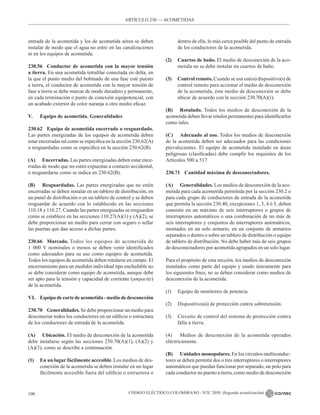 CÓDIGO ELÉCTRICO COLOMBIANO - NTC 2050 (Segunda actualización)
100
entrada de la acometida y los de acometida aérea se deben
instalar de modo que el agua no entre en las canalizaciones
ni en los equipos de acometida.
230.56 Conductor de acometida con la mayor tensión
a tierra. En una acometida tetrafilar conectada en delta, en
la que el punto medio del bobinado de una fase esté puesto
a tierra, el conductor de acometida con la mayor tensión de
fase a tierra se debe marcar de modo duradero y permanente,
en cada terminación o punto de conexión equipotencial, con
un acabado exterior de color naranja u otro medio eficaz.
V. Equipo de acometida. Generalidades
230.62 Equipo de acometida encerrado o resguardado.
Las partes energizadas de los equipos de acometida deben
estar encerradas tal como se especifica en la sección 230.62(A)
o resguardadas como se especifica en la sección 230.62(B).
(A) Encerradas. Las partes energizadas deben estar ence-
rradas de modo que no estén expuestas a contacto accidental,
o resguardarse como se indica en 230.62(B).
(B) Resguardadas. Las partes energizadas que no estén
encerradas se deben instalar en un tablero de distribución, en
un panel de distribución o en un tablero de control y se deben
resguardar de acuerdo con lo establecido en las secciones
110.18 y 110.27. Cuando las partes energizadas se resguarden
como se establece en las secciones 110.27(A)(1) y (A)(2), se
debe proporcionar un medio para cerrar con seguro o sellar
las puertas que dan acceso a dichas partes.
230.66 Marcado. Todos los equipos de acometida de
1 000 V nominales o menos se deben venir identificados
como adecuados para su uso como equipos de acometida.
Todos los equipos de acometida deben rotularse en campo. El
encerramiento para un medidor individual tipo enchufable no
se debe considerar como equipo de acometida, aunque debe
ser apto para la tensión y capacidad de corriente (ampacity)
de la acometida.
VI. Equipo de corte de acometida - medio de desconexión
230.70 Generalidades. Se debe proporcionar un medio para
desconectar todos los conductores en un edificio o estructura
de los conductores de entrada de la acometida.
(A) Ubicación. El medio de desconexión de la acometida
debe instalarse según las secciones 230.70(A)(1), (A)(2) y
(A)(3), como se describe a continuación.
(1) En un lugar fácilmente accesible. Los medios de des-
conexión de la acometida se deben instalar en un lugar
fácilmente accesible fuera del edificio o estructura o
dentro de ella, lo más cerca posible del punto de entrada
de los conductores de la acometida.
(2) Cuartos de baño. El medio de desconexión de la aco-
metida no se debe instalar en cuartos de baño.
(3) Control remoto. Cuando se usa un(os) dispositivo(s) de
control remoto para accionar el medio de desconexión
de la acometida, éste medio de desconexión se debe
ubicar de acuerdo con la sección 230.70(A)(1).
(B) Rotulado. Todos los medios de desconexión de la
acometida deben llevar rótulos permanentes para identificarlos
como tales.
(C) Adecuado al uso. Todos los medios de desconexión
de la acometida deben ser adecuados para las condiciones
prevalecientes. El equipo de acometida instalado en áreas
peligrosas (clasificadas) debe cumplir los requisitos de los
Artículos 500 a 517.
230.71 Cantidad máxima de desconectadores.
(A) Generalidades. Los medios de desconexión de la aco-
metida para cada acometida permitida por la sección 230.2 o
para cada grupo de conductores de entrada de la acometida
que permita la sección 230.40, excepciones 1, 3, 4 ó 5, deben
consistir en un máximo de seis interruptores o grupos de
interruptores automáticos o una combinación de no más de
seis interruptores y conjuntos de interruptores automáticos,
montados en un solo armario, en un conjunto de armarios
separados o dentro o sobre un tablero de distribución o equipo
de tablero de distribución. No debe haber más de seis grupos
de desconectadores por acometida agrupados en un solo lugar.
Para el propósito de esta sección, los medios de desconexión
instalados como parte del equipo y usado únicamente para
los siguientes fines, no se deben considerar como medios de
desconexión de la acometida:
(1) Equipo de monitoreo de potencia.
(2) Dispositivos(s) de protección contra sobretensión.
(3) Circuito de control del sistema de protección contra
falla a tierra.
(4) Medios de desconexión de la acometida operados
eléctricamente.
(B) Unidades monopolares. En los circuitos multiconduc-
tores se deben permitir dos o tres interruptores o interruptores
automáticos que puedan funcionar por separado, un polo para
cada conductor no puesto a tierra, como medio de desconexión
ARTÍCULO 230 –– ACOMETIDAS
 