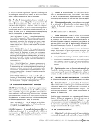 CÓDIGO ELÉCTRICO COLOMBIANO - NTC 2050 (Segunda actualización)
104
pir cualquier corriente superior a la capacidad de interrupción
del interruptor, antes de que el sistema de protección contra
fallas a tierra ocasione que se abra el interruptor.
(C) Pruebas de funcionamiento. Una vez instalado en su
sitio por primera vez, se debe probar el funcionamiento del
sistema de protección contra fallas a tierra. Esta prueba se
debe hacer por una persona o personas calificadas emplean-
do un proceso de prueba de inyección de corriente primaria,
siguiendo las instrucciones que se deben suministrar con el
equipo. Se debe hacer un informe escrito de esta prueba y
ponerlo a disposición de la autoridad competente.
NOTA INFORMATIVA Nro. 1   La protección contra fallas a
tierra que funciona para abrir el desconectador de la acometida
no suministrará protección de fallas en el lado de la línea del
elemento de protección. Sirve solamente para limitar el daño
a los conductores y al equipo en el lado de carga, en el caso
de una falla con arco a tierra en el lado de carga del elemento
de protección.
NOTA INFORMATIVA Nro. 2   Este equipo de protección
agregado al equipo de acometida puede hacer necesario revisar
todo el sistema de alambrado, en cuanto a la coordinación
selectiva apropiada de la protección contra sobrecorriente.
Pueden ser necesarias instalaciones adicionales de equipo de
protección contra falla a tierra en los alimentadores y circui-
tos ramales, en donde se requiere la máxima continuidad del
servicio eléctrico.
NOTA INFORMATIVA Nro. 3  Cuando se suministra la
protección contra fallas a tierra al medio de desconexión de
la acometida y se hace una interconexión con otro sistema de
suministro mediante un dispositivo de transferencia, pueden
ser necesarios medios o dispositivos para asegurar una detec-
ción apropiada de fallas a tierra por el equipo de protección
contra fallas a tierra.
NOTA INFORMATIVA Nro. 4   Ver la sección 517.7(A) para
información sobre dónde se requiere un paso adicional de la
protección contra fallas a tierra, en hospitales y otros edificios
con áreas críticas o equipo de soporte para la vida.
VIII. Acometidas de más de 1 000 V nominales
230.200 Generalidades. Los conductores y equipos de aco-
metida utilizados en circuitos de más de 1 000 V nominales
deben cumplir las disposiciones aplicables de todas las sec-
ciones anteriores de este artículo, y de las secciones siguientes
que complementan o modifican las anteriores. En ningún caso
se deben aplicar las disposiciones de la ParteVIII a los equipos
en el lado de suministro del punto de acometida.
NOTA INFORMATIVA Para las distancias de los conduc-
tores de más de 1 000 V nominales, ver el National Electrical
Safety Code, norma ANSI/IEEE C2-2012.
230.202 Conductores de entrada de la acometida. Los
conductores de entrada de la acometida a los edificios o
encerramientos se deben instalar conforme a las secciones
230.202(A) y (B), como se describe a continuación.
(A) Calibre de los conductores. Los conductores de en-
trada de la acometida no deben ser inferiores a 13,29 mm2
(6 AWG), excepto en cables multiconductores. Los cables
multiconductoresnodebenserinferiores al8,36mm2
(8AWG).
(B) Métodos de alambrado. Los conductores de entrada
de la acometida se deben instalar mediante alguno de los
métodos de alambrado presentados en las secciones 300.37
y 300.50.
230.204 Seccionadores de aislamiento.
(A) Donde se requiera. Cuando los medios de desconexión
de la acometida sean seccionadores en aceite o interruptores
de circuito en aire, aceite, vacío o hexafluoruro de azufre, se
debe instalar un seccionador de aislamiento con contactos de
apertura visibles, en el lado de la alimentación del medio de
desconexión y de todo el equipo de acometida asociado.
EXCEPCIÓN No debe requerirse un seccionador de aislamiento
cuando el seccionador en aceite o interruptor de circuito está
montado en paneles removibles o tableros, donde se apliquen las
dos condiciones siguientes:
(1) No se puedan abrir a menos que el circuito esté desconectado.
(2) Cuando todas las partes energizadas se desconectan auto-
máticamente en el momento que el interruptor automático o
seccionador en aceite es retirado de la posición de operación
normal.
(B) Fusibles usados como seccionadores de aislamiento.
Cuando los fusibles sean de un tipo que permita utilizarlos
como interruptores de desconexión, debe permitirse utilizar un
conjunto de dichos fusibles como seccionador de aislamiento.
(C) Accesible sólo a personal calificado. El seccionador
de aislamiento sólo debe ser accesible a personas calificadas.
(D) Conexión a tierra. Los seccionadores de aislamiento
deben estar dotados de un medio para conectar fácilmente los
conductores del lado de la carga a un sistema de electrodo de
puesta a tierra, un barraje puesto a tierra del equipo o a una
estructura de acero puesta a tierra, cuando se desconecten de
la fuente de alimentación.
No debe requerirse un medio para puesta a tierra de los con-
ductores del lado de la carga a un sistema de electrodo de
puesta a tierra, un barraje de puesta a tierra del equipo o a una
estructura de acero puesta a tierra para cualquier seccionador
de aislamiento duplicado que sea instalado y mantenido por
la empresa suministradora de energía eléctrica.
230.205 Medio de desconexión.
(A) Ubicación.Elmediodedesconexióndelaacometidadebe
estar situado de acuerdo con lo establecido en la sección 230.70.
ARTÍCULO 230 –– ACOMETIDAS
 