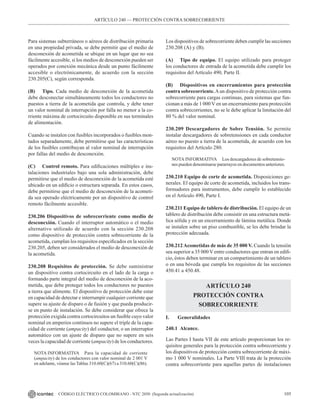 105
CÓDIGO ELÉCTRICO COLOMBIANO - NTC 2050 (Segunda actualización)
Para sistemas subterráneos o aéreos de distribución primaria
en una propiedad privada, se debe permitir que el medio de
desconexión de acometida se ubique en un lugar que no sea
fácilmente accesible, si los medios de desconexión pueden ser
operados por conexión mecánica desde un punto fácilmente
accesible o electrónicamente, de acuerdo con la sección
230.205(C), según corresponda.
(B) Tipo. Cada medio de desconexión de la acometida
debe desconectar simultáneamente todos los conductores no
puestos a tierra de la acometida que controla, y debe tener
un valor nominal de interrupción por falla no menor a la co-
rriente máxima de cortocircuito disponible en sus terminales
de alimentación.
Cuando se instalen con fusibles incorporados o fusibles mon-
tados separadamente, debe permitirse que las características
de los fusibles contribuyan al valor nominal de interrupción
por fallas del medio de desconexión.
(C) Control remoto. Para edificaciones múltiples e ins-
talaciones industriales bajo una sola administración, debe
permitirse que el medio de desconexión de la acometida esté
ubicado en un edificio o estructura separada. En estos casos,
debe permitirse que el medio de desconexión de la acometi-
da sea operado eléctricamente por un dispositivo de control
remoto fácilmente accesible.
230.206 Dispositivos de sobrecorriente como medio de
desconexión. Cuando el interruptor automático o el medio
alternativo utilizado de acuerdo con la sección 230.208
como dispositivo de protección contra sobrecorriente de la
acometida, cumplan los requisitos especificados en la sección
230.205, deben ser considerados el medio de desconexión de
la acometida.
230.208 Requisitos de protección. Se debe suministrar
un dispositivo contra cortocircuito en el lado de la carga o
formando parte integral del medio de desconexión de la aco-
metida, que debe proteger todos los conductores no puestos
a tierra que alimente. El dispositivo de protección debe estar
en capacidad de detectar e interrumpir cualquier corriente que
supere su ajuste de disparo o de fusión y que pueda producir-
se en punto de instalación. Se debe considerar que ofrece la
protección exigida contra cortocircuitos un fusible cuyo valor
nominal en amperios continuos no supere el triple de la capa-
cidad de corriente (ampacity) del conductor, o un interruptor
automático con un ajuste de disparo que no supere en seis
veces la capacidad de corriente (ampacity) de los conductores.
NOTA INFORMATIVA Para la capacidad de corriente
(ampacity) de los conductores con valor nominal de 2 001 V
en adelante, véanse las Tablas 310.60(C)(67) a 310.60(C)(86).
Los dispositivos de sobrecorriente deben cumplir las secciones
230.208 (A) y (B).
(A) Tipo de equipo. El equipo utilizado para proteger
los conductores de entrada de la acometida debe cumplir los
requisitos del Artículo 490, Parte II.
(B) Dispositivos en encerramientos para protección
contra sobrecorriente.Aun dispositivo de protección contra
sobrecorriente para cargas continuas, para sistemas que fun-
cionan a más de 1 000 V en un encerramiento para protección
contra sobrecorrientes, no se le debe aplicar la limitación del
80 % del valor nominal.
230.209 Descargadores de Sobre Tensión. Se permite
instalar descargadores de sobretensiones en cada conductor
aéreo no puesto a tierra de la acometida, de acuerdo con los
requisitos del Artículo 280.
NOTA INFORMATIVA Los descargadores de sobretensio-
nes pueden denominarse pararrayos en documentos anteriores.
230.210 Equipo de corte de acometida. Disposiciones ge-
nerales. El equipo de corte de acometida, incluidos los trans-
formadores para instrumentos, debe cumplir lo establecido
en el Artículo 490, Parte I.
230.211 Equipo de tablero de distribución. El equipo de un
tablero de distribución debe consistir en una estructura metá-
lica sólida y en un encerramiento de lámina metálica. Donde
se instalen sobre un piso combustible, se les debe brindar la
protección adecuada.
230.212Acometidas de más de 35 000 V. Cuando la tensión
sea superior a 35 000 V entre conductores que entran en edifi-
cio, éstos deben terminar en un compartimiento de un tablero
o en una bóveda que cumpla los requisitos de las secciones
450.41 a 450.48.
ARTÍCULO 240
PROTECCIÓN CONTRA
SOBRECORRIENTE
I. Generalidades
240.1 Alcance.
Las Partes I hasta VII de este artículo proporcionan los re-
quisitos generales para la protección contra sobrecorriente y
los dispositivos de protección contra sobrecorriente de máxi-
mo 1 000 V nominales. La Parte VIII trata de la protección
contra sobrecorriente para aquellas partes de instalaciones
ARTÍCULO 240 –– PROTECCIÓN CONTRA SOBRECORRIENTE
 