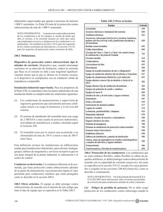 CÓDIGO ELÉCTRICO COLOMBIANO - NTC 2050 (Segunda actualización)
106
industriales supervisadas que operan a tensiones de máximo
1 000 V nominales. La Parte IX trata de la protección contra
sobrecorriente de más de 1 000 V nominales.
NOTA INFORMATIVA Laproteccióncontrasobrecorriente
de los conductores y de los equipos se instala de modo que
abra el circuito, si la corriente alcanza un valor que cause
una temperatura excesiva o peligrosa en los conductores o su
aislamiento. Ver también la sección 110.9, para los requisitos
de los valores nominales de interrupción, y la sección 110.10,
para los requisitos de protección contra corrientes de falla.
240.2 Definiciones.
Dispositivo de protección contra sobrecorriente tipo li-
mitador de corriente. Dispositivo que, cuando interrumpe
corrientes en su intervalo de limitación, reduce la corriente
que fluye en el circuito en falla a una magnitud significati-
vamente menor que la que se obtiene en el mismo circuito,
si el dispositivo se reemplazara con un conductor sólido de
impedancia comparable.
Instalación industrial supervisada. Para los propósitos de
la Parte VIII, se entienden como las partes industriales de una
instalación donde se cumplen todas las condiciones siguientes:
(1) Las condiciones de mantenimiento y supervisión de
ingeniería garantizan que únicamente personas califi-
cadas tienen a su cargo el monitoreo y el servicio del
sistema.
(2) El sistema de alambrado del inmueble tiene una carga
de 2 500 kVA o más usada en procesos industriales,
actividades de manufactura, o ambas, calculada según
el Artículo 220.
(3) El inmueble tiene por lo menos una acometida o un
alimentador de más de 150 V a tierra o más de 300 V
entre fases.
Esta definición excluye las instalaciones en edificaciones
usadas para instalaciones industriales, para oficinas, bodegas,
garajes, talleres de maquinaria y servicios recreativos que no
son parte integral de la planta industrial, la subestación o el
centro de control.
Conductor en derivación. Un conductor diferente al de aco-
metida, que tiene protección contra sobrecorriente adelante
de su punto de alimentación, cuya protección supera el valor
permitido para conductores similares que están protegidos
como se describe en la sección 240.4.
240.3 Otros artículos. El equipo se debe proteger contra
sobrecorriente, de acuerdo con el artículo de este código que
trate el tipo de equipo que se especifica en la Tabla 240.3.
ARTÍCULO 240 –– PROTECCIÓN CONTRA SOBRECORRIENTE
ARTÍCULO 240 –– PROTECCIÓN CONTRA SOBRECORRIENTE
Tabla 240.3 Otros artículos
240.4 Protección de los conductores. Los conductores que
no sean cordones flexibles, cables flexibles ni cables de pe-
queños artefactos, se deben proteger contra sobrecorriente de
acuerdo con su capacidad de corriente (ampacity), tal como
se especifica en la sección 310.15, excepto los casos permiti-
dos o exigidos en las secciones 240.4(A) hasta (G), como se
describe a continuación.
NOTA INFORMATIVA VereldocumentodelanormaICEA
P-32-382-2007 para información sobre corrientes permisibles
de cortocircuito para conductores aislados de cobre y aluminio.
(A) Peligro de pérdida de potencia. No se debe exigir
protección de los conductores contra sobrecarga cuando la
 