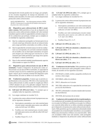 107
CÓDIGO ELÉCTRICO COLOMBIANO - NTC 2050 (Segunda actualización)
ARTÍCULO 240 –– PROTECCIÓN CONTRA SOBRECORRIENTE
interrupción del circuito pueda crear un riesgo, por ejemplo,
en los circuitos magnéticos de manejo de materiales o en
bombas contra incendios. En estos casos se debe proporcionar
protección contra cortocircuitos.
NOTA INFORMATIVA Ver el documento normativo NFPA
20-2013, Norma para la instalación de bombas estacionarias
de protección contra incendios.
(B) Dispositivos para sobrecorriente de 800 A nomi-
nales o menos. Debe permitirse el uso de un dispositivo de
protección contra sobrecorriente estándar, del valor nominal
inmediato superior (sobre la capacidad de corriente (ampacity)
de los conductores que proteja), siempre que se cumplan en
su totalidad las siguientes condiciones:
(1) Que los conductores protegidos no formen parte de un
circuito ramal que alimenten más de un tomacorriente
para cargas portátiles conectadas con cordón y clavija.
(2) Que la capacidad de corriente (ampacity) de los conduc-
tores no corresponda a la corriente nominal estándar
de un fusible o de un interruptor automático sin ajuste
para disparo por sobrecarga por encima de su valor
nominal (pero debe permitirse que tenga otros ajustes
de disparo o valores nominales).
(3) Que el valor nominal estándar inmediatamente superior
seleccionado no supere los 800 A.
(C) Dispositivos para sobrecorriente de más de 800 A
nominales. Cuando el dispositivo de protección contra so-
brecorriente sea de más de 800 A nominales, la capacidad de
corriente (ampacity) de los conductores que protege debe ser
igual o mayor que la corriente nominal del dispositivo para
sobrecorriente, tal como se define en la sección 240.6.
(D) Conductores pequeños. A menos que se permita es-
pecíficamente en las secciones 240.4 (E) o (G), la protección
contra sobrecorriente no debe exceder lo exigido por (D)(1)
a (D)(7) después de que se ha aplicado cualquier factor de
corrección por temperatura ambiente y número de conductores
(1) 0,82 mm2
(18 AWG) de Cobre. 7 A siempre que se
cumplan todas las siguientes condiciones:
(1) Las cargas continuas no excedan 5,6 A.
(2) La protección contra sobrecorriente la proporcione uno
de los siguientes elementos:
a. Interruptores automáticos con valor nominal para
circuito ramal, marcados para usarse con cable de
cobre de 0,82 mm2
(18 AWG).
b. Fusibles con valor nominal para circuito ramal,
marcados para usarse con cable de cobre 0,82 mm2
(18 AWG).
c. Fusibles Clases CC, J o T.
(2) 1,31 mm2
(16 AWG) de cobre. 10 A, siempre que se
cumplan todas las siguientes condiciones:
(1) Las cargas continuas no excedan los 8 A.
(2) La protección contra sobrecorriente la proporcione uno
de los siguientes elementos:
a. Interruptores automáticos con valor nominal para
circuito ramal, marcados para usarse con cable de
cobre de 1,31 mm2
(16 AWG).
b. Fusibles con valor nominal para circuito ramal,
marcados para usarse con cable de cobre de
1,31 mm2
(16 AWG).
c. Fusibles Clases CC, J o T.
(3) 2,08 mm2
(14 AWG) de cobre. 15 A.
(4) 3,30 mm2
(12 AWG) de aluminio y aluminio recu-
bierto con cobre. 15 A.
(5) 3,30 mm2
(12 AWG) de cobre. 20 A.
(6) 5,25 mm2
(10 AWG) de aluminio y aluminio recu-
bierto con cobre. 25 A.
(7) 5,25 mm2
(10 AWG) de cobre. 30 A.
(E) Conductores de derivación. Debe permitirse que los
conductores de derivación estén protegidos contra sobreco-
rriente, de acuerdo con las siguientes secciones:
(1) 210.19(A)(3) y (A)(4), estufas y pequeños artefactos de
cocina y otras cargas
(2) 240.5(B)(2), cables de artefacto
(3) 240.21, ubicación en el circuito
(4) 368.17(B), reducción en la capacidad de corriente (am-
pacity) de electrobarras
(5) 368.17(C), alimentador o circuitos ramales (derivaciones
de electrobarras)
(6) 430.53(D), derivaciones de un motor
(F) Conductores del secundario de los transformadores.
Los conductores del secundario de transformadores monofási-
cos (excepto los bifilares) y polifásicos (excepto los trifilares
con conexión delta delta) no se deben considerar protegidos
por el dispositivo de protección contra sobrecorriente del pri-
mario. Debe permitirse que los conductores alimentados desde
el secundario de un transformador monofásico con secundario
bifilar (una sola tensión) o trifásico con conexión delta - delta
con secundario trifilar (una sola tensión), estén protegidos
mediante el dispositivo de protección contra sobrecorriente
 