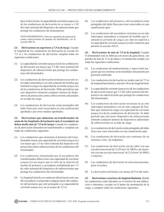 111
CÓDIGO ELÉCTRICO COLOMBIANO - NTC 2050 (Segunda actualización)
ARTÍCULO 240 –– PROTECCIÓN CONTRA SOBRECORRIENTE
hace la derivación, la capacidad de corriente (ampacity)
de los conductores de derivación no es menor a 1/10
del valor nominal del dispositivo de sobrecorriente que
protege los conductores de alimentación.
NOTA INFORMATIVA  Para los requisitos de protección
contra sobrecorriente de paneles de distribución, ver la
sección 408.36.
(2) Derivaciones no superiores a 7,5 m de largo. Cuando
la longitud de los conductores de derivación no exceda los
7,5 m y los conductores de derivación cumplan todas las
siguientes condiciones:
(1) La capacidad de corriente (ampacity) de los conductores
de derivación sea mayor que 1/3 del valor nominal del
dispositivo de sobrecorriente que protege los conduc-
tores del alimentador.
(2) Los conductores de derivación terminan en un solo in-
terruptor automático o un solo conjunto de fusibles que
limitará la carga a la capacidad de corriente (ampacity)
de los conductores de derivación. Debe permitirse que
este dispositivo alimente cualquier número de dispo-
sitivos de protección contra sobrecorriente adicionales
en su lado de carga.
(3) Los conductores de derivación están protegidos del
daño físico por estar encerrados en una canalización
aprobada o por otros medios aprobados.
(3) Derivaciones que alimentan un transformador (la
suma de las longitudes del primario más el secundario no
deben medir más de 7,5 m de largo). Cuando los conducto-
res de derivación alimenten un transformador y cumplan con
todas las condiciones siguientes:
(1) Los conductores que alimentan al primario del trans-
formador tienen una capacidad de corriente (ampacity)
sea mayor que 1/3 de valor nominal del dispositivo de
protección contra sobrecorriente de los conductores del
alimentador.
(2) Los conductores alimentados por el secundario del
transformador deben tener una capacidad de corriente
(ampacity) sea mayor que el valor de la relación de
tensión de primario a secundario multiplicado por 1/3
de valor nominal del dispositivo de sobrecorriente que
protege los conductores del alimentador.
(3) La longitud total de un conductor del primario más uno
del secundario, excluyendo cualquier parte del conduc-
tor del primario que esté protegida a su capacidad de
corriente (ampacity), no es mayor de 7,5 m.
(4) Los conductores del primario y del secundario están
protegidos del daño físico por estar encerrados en una
canalización apta.
(5) Los conductores del secundario terminan en un solo
interruptor automático o conjunto de fusibles que li-
mitarán la corriente de carga a un valor no superior a
la capacidad de corriente (ampacity) del conductor que
permite la sección 310.15.
(4) Derivaciones de más de 7,5 m de longitud. Cuando
el alimentador está en fábricas con naves de gran altura, con
paredes de más de 11 m de altura y la instalación cumple con
todas las siguientes condiciones:
(1) Las condiciones de mantenimiento y supervisión ase-
guran que los sistemas serán atendidos únicamente por
personal calificado.
(2) Los conductores de derivación no miden más de 7,5 m
de longitud horizontal y máximo 30 m de longitud total.
(3) La capacidad de corriente (ampacity) de los conductores
de derivación mayor que 1/3 del valor nominal del dis-
positivo de sobrecorriente que protege los conductores
del alimentador.
(4) Los conductores de derivación terminan en un solo
interruptor automático o en un solo conjunto de fusi-
bles que limitará la carga a la capacidad de corriente
(ampacity) de los conductores de derivación. Se debe
permitir que este único dispositivo de sobrecorriente
alimente cualquier número de dispositivos adicionales
de sobrecorriente en su lado de carga.
(5) Los conductores de derivación están protegidos del daño
físico por estar encerrados en una canalización apta.
(6) Los conductores de derivación son continuos de un
extremo a otro, sin empalmes.
(7) Los conductores de derivación son de cobre con una
sección transversal de 13,29 mm2
(6 AWG) o de alumi-
nio con una sección transversal  de 21,14 mm2
(4 AWG)
o mayores.
(8) Los conductores de derivación no atraviesan paredes,
pisos ni techos.
(9) La derivación está hecha a no menos de 9 m del suelo.
(5) Derivaciones exteriores de longitud ilimitada. Donde
los conductores están ubicados en el exterior de una edifica-
ción o estructura, excepto en el punto de terminación de la
carga, y cumplen todas las condiciones siguientes:
 