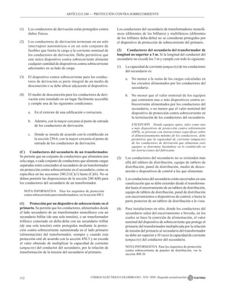 CÓDIGO ELÉCTRICO COLOMBIANO - NTC 2050 (Segunda actualización)
112
ARTÍCULO 240 –– PROTECCIÓN CONTRA SOBRECORRIENTE
(1) Los conductores de derivación están protegidos contra
daños físicos.
(2) Los conductores de derivación terminan en un solo
interruptor automáticos o en un solo conjunto de
fusibles que limita la carga a la corriente nominal de
los conductores de derivación. Debe permitirse que
este único dispositivo contra sobrecorriente alimente
cualquier cantidad de dispositivos contra sobrecorriente
adicionales en su lado de carga.
(3) El dispositivo contra sobrecorriente para los conduc-
tores de derivación es parte integral de un medio de
desconexión o se debe ubicar adyacente al dispositivo.
(4) El medio de desconexión para los conductores de deri-
vación está instalado en un lugar fácilmente accesible
y cumple una de las siguientes condiciones:
a. En el exterior de una edificación o estructura.
b. Adentro, con la mayor cercanía al punto de entrada
de los conductores de derivación.
c. Donde se instala de acuerdo con lo establecido en
la sección 230.6, con la mayor cercanía al punto de
entrada de los conductores de derivación.
(C) Conductores del secundario de un transformador.
Se permite que un conjunto de conductores que alimenten una
sola carga, o cada conjunto de conductores que alimente cargas
separadas estén conectados al secundario de un transformador
sin protección contra sobrecorriente en el secundario, como se
especifica en las secciones 240.21(C)(1) hasta (C)(6). No se
deben permitir las disposiciones de la sección 240.4(B) para
los conductores del secundario de un transformador.
NOTA INFORMATIVA Para los requisitos de protección
contrasobrecorrienteparatransformadores,verlasección450.3.
(1) Protección porun dispositivo de sobrecorriente en el
primario. Se permite que los conductores, alimentados desde
el lado secundario de un transformador monofásico con un
secundario bifilar (de una sola tensión), o un transformador
trifásico conectado en delta-delta con un secundario trifilar
(de una sola tensión) estén protegidos mediante la protec-
ción contra sobrecorriente suministrada en el lado primario
(alimentación) del transformador, siempre y cuando esta
protección esté de acuerdo con la sección 450.3 y no exceda
el valor obtenido de multiplicar la capacidad de corriente
(ampacity) del conductor del secundario, por la relación de
transformación de la tensión del secundario al primario.
Los conductores del secundario de transformadores monofá-
sicos (diferentes de los bifilares) y multifásicos (diferentes
de los trifilares delta-delta) no se consideran protegidos por
el dispositivo de protección de sobrecorriente del primario.
(2) Conductores del secundario del transformador de
longitud no superior a 3 m. Si la longitud del conductor del
secundario no excede los 3 m y cumple con todo lo siguiente:
(1) La capacidad de corriente (ampacity) de los conductores
del secundario es:
a. No menor a la suma de las cargas calculadas en
los circuitos alimentados por los conductores del
secundario.
b. No menor que el valor nominal de los equipos
que contienen uno o más dispositivos contra so-
brecorriente alimentados por los conductores del
secundario, o no menor que el valor nominal del
dispositivo de protección contra sobrecorriente en
la terminación de los conductores del secundario.
		 EXCEPCIÓN Donde equipos aptos, tales como uno
o más dispositivos de protección contra sobretensión
(DPS), se provean con instrucciones específicas sobre
el dimensionamiento mínimo de los conductores, debe
permitirse que la capacidad de corriente (ampacity)
de los conductores de derivación que alimentan esos
equipos se determine basándose en lo establecido en
las instrucciones del fabricante.
(2) Los conductores del secundario no se extienden más
allá del tablero de distribución, equipo de tablero de
distribución, panel de distribución, medio de desco-
nexión o dispositivos de control a los que alimentan.
(3) Los conductores del secundario están encerrados en una
canalización que se debe extender desde el transforma-
dor hasta el encerramiento de un tablero de distribución,
equipo de tablero de distribución, panel de distribución
con encerramientos o dispositivos de control, o hasta la
parte posterior de un tablero de distribución a la vista.
(4) Para instalaciones en sitio, donde los conductores del
secundario salen del encerramiento o bóveda, en los
cuales se hace la conexión de alimentación, el valor
nominal del dispositivo de sobrecorriente que protege al
primario del transformador multiplicada por la relación
de tensión del primario al secundario del transformador
no debe ser superior a 10 veces la capacidad de corriente
(ampacity) del conductor del secundario.
NOTA INFORMATIVA  Para los requisitos de protección
contra sobrecorriente de paneles de distribución, ver la
sección 408.36
 