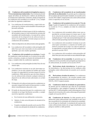 113
CÓDIGO ELÉCTRICO COLOMBIANO - NTC 2050 (Segunda actualización)
(3) Conductores del secundario de longitud no mayor a
7,5 m en instalaciones industriales. Para la alimentación del
equipo del tablero de distribución o tableros de distribución
en instalaciones industriales solamente, donde la longitud de
los conductores del secundario no exceda de 7,5 m y cumpla
con todas las siguientes condiciones:
(1) Las condiciones de mantenimiento y supervisión ase-
guran que los sistemas serán atendidos únicamente por
personal calificado.
(2) La capacidad de corriente (ampacity) de los conductores
del secundario mayor al valor nominal de corriente del
secundario del transformador, y la suma de los valores
nominales de los dispositivos de sobrecorriente es
menor a la capacidad de corriente (ampacity) de los
conductores del secundario.
(3) Todoslosdispositivosdesobrecorrienteestánagrupados.
(4) Los conductores del secundario están protegidos del
daño físico por estar encerrados en una canalización
aprobada o por otros medios aprobados.
(4) Conductores del secundario en exteriores. Cuando
los conductores están localizados en el exterior de una edifi-
cación o estructura, excepto en el punto de terminación de la
carga, y cumplen todas las condiciones siguientes:
(1) Los conductores están protegidos de daño físico de una
manera apta.
(2) Los conductores terminan en un solo interruptor au-
tomático o en un solo conjunto de fusibles que limita
la carga a la capacidad de corriente (ampacity) de los
conductores. Debe permitirse que este único disposi-
tivo de sobrecorriente alimente cualquier número de
dispositivos de sobrecorriente adicionales en su lado
de carga.
(3) El dispositivo de sobrecorriente para los conductores es
una parte integral del medio de desconexión o se debe
ubicar inmediatamente adyacente a éste.
(4) El medio de desconexión para los conductores está
instalado en un lugar fácilmente accesible, y cumple
una de las siguientes condiciones:
a. En el exterior de una edificación o estructura.
b. Adentro, lo más cerca del punto de entrada de los
conductores.
c. Cuando se instalan de acuerdo con la sección 230.6,
lo más cerca del punto de entrada de los conductores.
(5) Conductores del secundario de un transformador
derivado de un alimentador. Se permite que los conductores
del secundario del transformador instalados, de acuerdo con la
sección 240.21(B)(3), tengan protección contra sobrecorriente
como se especifica en esa sección.
(6) Conductores del secundario de no más de 7,5 m de
largo. Cuando la longitud de los conductores del secundario
no exceda los 7,5 m y cumplan con todas las condiciones
siguientes:
(1) Los conductores del secundario deben tener una ca-
pacidad de corriente (ampacity) mayor que el valor
de la relación de tensión de primario a secundario
multiplicado por 1/3 del valor nominal del dispositivo de
sobrecorrientequeprotegealprimariodeltransformador.
(2) Los conductores del secundario terminan en un solo
interruptor automático o conjunto de fusibles que
limita la corriente de la carga a un valor no superior a
la capacidad de corriente (ampacity) del conductor que
permite la sección 310.15.
(3) Los conductores del secundario están protegidos del
daño físico por estar encerrados en una canalización apta.
(D) Conductores de la acometida. Se permitirá que los
conductores de la acometida estén protegidos por dispositivos
de sobrecorriente, de acuerdo con la sección 230.91.
(E) Derivaciones desde electrobarras. Se permite que
las electrobarras y las derivaciones de los conductos estén
protegidas contra sobrecorriente de acuerdo con la sección
368.17.
(F) Derivaciones circuitos de motores. Los conductores
de alimentadores de motores y de circuitos ramales estén
protegidos contra sobrecorriente de acuerdo con las secciones
430.28 y 430.53 respectivamente.
(G) Conductores desde los terminales de generadores.
Se permite que los conductores que salen de los terminales
de generadores y que cumplen el requisito de calibre de la
sección 445.13 estén protegidos contra sobrecarga por el (los)
dispositivo(s) de protección contra sobrecarga del generador
exigido en la sección 445.12.
(H) Conductores de baterías. Se debe permitir que la
protección contra sobrecorriente esté instalada lo más cerca
que sea posible de los terminales de la batería de acumulado-
res en un lugar no clasificado. La instalación de la protección
contra sobrecorriente dentro de un lugar (clasificado como)
peligroso también se debe permitir.
ARTÍCULO 240 –– PROTECCIÓN CONTRA SOBRECORRIENTE
 