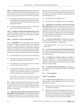 CÓDIGO ELÉCTRICO COLOMBIANO - NTC 2050 (Segunda actualización)
114
240.22 Conductores puestos a tierra. Ningún dispositivo
de protección contra sobrecorriente se debe conectar en serie
con un conductor que esté intencionalmente puesto a tierra, a
menos que se cumpla una de las dos condiciones siguientes:
(1) El dispositivo de sobrecorriente abre todos los conduc-
tores del circuito, incluido el conductor puesto a tierra, y
está diseñado de manera que ningún polo pueda operar
independientemente.
(2) En donde lo exijan las secciones 430.36 o 430.37, para
protección contra sobrecarga del motor.
240.23 Cambio en el calibre del conductorpuesto a tierra.
Cuando se produzca un cambio de calibre del conductor no
puesto a tierra, debe permitirse hacer un cambio en el calibre
del conductor puesto a tierra.
240.24 Ubicación en o sobre establecimientos.
(A) Accesibilidad. Los encerramientos que contienen
fusibles e interruptores automáticos deben estar fácilmente
accesibles y se deben instalar de manera que el centro de
agarre de la manija de operación del interruptor o interruptor
automático, cuando está en su posición más alta, no quede a
más de 2 m por encima del suelo o de la plataforma de trabajo,
a menos que se presente alguna de las situaciones siguientes:
(1) Para electrobarras, de acuerdo con la sección 368.17(C).
(2) Para protección suplementaria contra sobrecorriente,
tal como se describe en la sección 240.10.
(3) Para dispositivos de sobrecorriente, como se describe
en las secciones 225.40 y 230.92.
(4) Los dispositivos de protección contra sobrecorriente
instalados cerca de motores, artefactos eléctricos u otros
equipos a los que alimenten, podrán ser accesibles por
medios portátiles (como escaleras portátiles)
EXCEPCIÓN Se debe permitir el uso de una herramienta
para acceder a dispositivos de sobrecorriente ubicados
dentro de paneles de control o encerramientos similares.
(B) Áreas. Cada ocupante debe tener fácil acceso a todos
los dispositivos de sobrecorriente que protegen los conduc-
tores que alimentan esa área, a menos que se permita algo
diferente en las secciones 240.24(B)(1) y (B)(2), como se
describe a continuación.
(1) Dispositivos de protección contra sobrecorriente del
alimentador y de la acometida. Cuando la administración de
la edificación suministra el servicio y mantenimiento eléctrico,
y están bajo su supervisión continua, debe permitirse que los
dispositivos de sobrecorriente de la acometida y los dispo-
sitivos de sobrecorriente del alimentador que alimentan más
de un área sean accesibles solamente a personal autorizado
de la administración, en:
(1) En edificaciones de múltiples áreas.
(2) En habitaciones de huéspedes y suites de huéspedes.
(2) Dispositivos de protección contra sobrecorriente
del circuito ramal. Cuando la administración de la edifica-
ción suministra el servicio y el mantenimiento eléctricos, y
están bajo su supervisión continua, debe permitirse que los
dispositivos de protección contra sobrecorriente del circuito
ramal que alimenta las habitaciones o suites de huéspedes,
sin disponibilidad permanente de cocina sean accesibles
únicamente a personas autorizadas.
(C) No expuesto a daño físico. Los dispositivos de sobre-
corriente se deben ubicar en donde no queden expuestos, tal
como se describe 240.30(A)   al daño físico.
NOTA INFORMATIVA Ver la sección 110.11, Agentes
deteriorantes.
(D) No en la cercanía de material fácilmente inflamable.
Los dispositivos de sobrecorriente no se deben colocar en la
cercanía de material fácilmente inflamable, como por ejemplo
en armarios de ropa.
(E) No ubicados en cuartos de baño. En unidades de
vivienda y habitaciones o suites de huéspedes en hoteles y
moteles, los dispositivos de sobrecorriente diferentes de la
protección suplementaria contra sobrecorriente, no se deben
ubicar en cuartos de baño.
(F) No ubicados arriba de los peldaños. Los dispositivos
de sobrecorriente no se deben ubicar arriba de los peldaños
de escaleras.
III. Encerramientos
240.30 Generalidades.
(A) Protección contra daño físico. Los dispositivos de
sobrecorriente se deben proteger del daño físico mediante
alguno de los siguientes:
(1) Instalación en encerramientos, gabinetes, cajas de corte
o ensambles de equipos.
(2) Montaje en tableros de distribución de tipo abierto, en
tableros de distribución o en tableros de control que se
encuentren en habitaciones o encerramientos libres de
humedad y de materiales fácilmente inflamables, y que
sean accesibles solamente a personal calificado.
ARTÍCULO 240 –– PROTECCIÓN CONTRA SOBRECORRIENTE
 