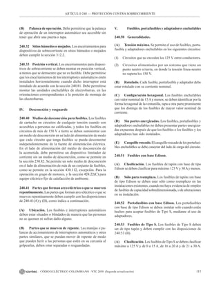 115
CÓDIGO ELÉCTRICO COLOMBIANO - NTC 2050 (Segunda actualización)
(B) Palanca de operación. Debe permitirse que la palanca
de operación de un interruptor automático sea accesible sin
tener que abrir una puerta o tapa.
240.32 Sitios húmedos o mojados. Los encerramientos para
dispositivos de sobrecorriente en sitios húmedos o mojados
deben cumplir la sección 312.2.
240.33 Posición vertical. Los encerramientos para disposi-
tivos de sobrecorriente se deben montar en posición vertical,
a menos que se demuestre que no es factible. Debe permitirse
que los encerramientos de los interruptores automáticos estén
instalados horizontalmente cuando dicho interruptor está
instalado de acuerdo con la sección 240.81. Debe permitirse
montar las unidades enchufables de electrobarras, en las
orientaciones correspondientes a la posición de montaje de
las electrobarras.
IV. Desconexión y resguardo
240.40 Medios de desconexión para fusibles. Los fusibles
de cartucho en circuitos de cualquier tensión cuando son
accesibles a personas no calificadas, y todos los fusibles en
circuitos de más de 150 V a tierra se deben suministrar con
un medio de desconexión en su lado de alimentación de modo
que cada circuito que tenga fusibles se pueda desconectar
independientemente de la fuente de alimentación eléctrica.
En el lado de alimentación del medio de desconexión de
la acometida, debe permitirse un dispositivo limitador de
corriente sin un medio de desconexión, como se permite en
la sección 230.82. Se permite un solo medio de desconexión
en el lado de alimentación de más de un conjunto de fusibles,
como se permite en la sección 430.112, excepción. Para la
operación en grupo de motores, y la sección 424.22(C) para
equipo eléctrico fijo de calefacción de ambiente.
240.41 Partes que forman arco eléctrico o que se mueven
repentinamente. Las partes que forman arco eléctrico o que se
mueven repentinamente deben cumplir con las disposiciones
de 240.41(A) y (B), como indica a continuación.
(A) Ubicación. Los fusibles e interruptores automáticos
deben estar situados o blindados de manera que las personas
no se quemen ni sufran daño alguno.
(B) Partes que se mueven de repente. Las manijas o pa-
lancas de accionamiento de interruptores automáticos y otras
partes similares, que se puedan mover de repente de modo
que pueden herir a las personas que estén en su cercanía al
golpearlas, deben estar separadas o resguardadas.
V.        Fusibles, portafusibles y adaptadores enchufables
240.50 Generalidades.
(A) Tensión máxima. Se permite el uso de fusibles, porta-
fusible y adaptadores enchufables en los siguientes circuitos:
(1) Circuitos que no exceden los 125 V entre conductores.
(2) Circuitos alimentados por un sistema que tiene un
punto neutro a tierra, en donde la tensión línea-neutro
no supera los 150 V.
(B) Rotulado. Cada fusible, portafusible y adaptador debe
estar rotulado con su corriente nominal.
(C) Configuración hexagonal. Los fusibles enchufables
con valor nominal de 15Ay menos, se deben identificar por la
forma hexagonal de la ventanilla, tapa u otra parte prominente
que los distinga de los fusibles de mayor valor nominal de
corriente.
(D) Sin partes energizadas. Los fusibles, portafusibles y
adaptadores enchufables no deben presentar partes energiza-
das expuestas después de que los fusibles o los fusibles y los
adaptadores han sido instalados.
(E) Casquilloroscado.Elcasquilloroscadodelosportafusi-
bles enchufables se debe conectar del lado de carga del circuito.
240.51 Fusibles con base Edison.
(A) Clasificación. Los fusibles de tapón con base de tipo
Edison se deben clasificar para máximo 125 V y 30Ay menos.
(B) Sólo para reemplazo. Los fusibles de tapón con base
de tipo Edison se deben usar sólo como reemplazo en las
instalaciones existentes, cuando no haya evidencia de empleo
de fusibles de capacidad sobredimensionada, o de alteraciones
en su instalación.
240.52 Portafusibles con base Edison. Los portafusibles
con base de tipo Edison se deben instalar solo cuando estén
hechos para aceptar fusibles de Tipo S, mediante el uso de
adaptadores.
240.53 Fusibles de Tipo S. Los fusibles de Tipo S deben
ser de tipo tapón y deben cumplir con las disposiciones de
240.53 (B).
(A) Clasificación. Los fusibles deTipo S se deben clasificar
máximo a 125 V y de 0 a 15 A, de 16 a 20 A y de 21 a 30 A.
ARTÍCULO 240 –– PROTECCIÓN CONTRA SOBRECORRIENTE
 