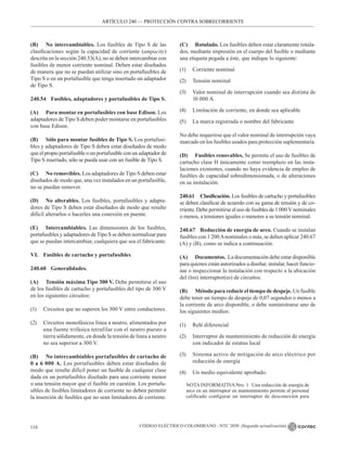 CÓDIGO ELÉCTRICO COLOMBIANO - NTC 2050 (Segunda actualización)
116
(B) No intercambiables. Los fusibles de Tipo S de las
clasificaciones según la capacidad de corriente (ampacity)
descrita en la sección 240.53(A), no se deben intercambiar con
fusibles de menor corriente nominal. Deben estar diseñados
de manera que no se puedan utilizar sino en portafusibles de
Tipo S o en un portafusible que tenga insertado un adaptador
de Tipo S.
240.54 Fusibles, adaptadores y portafusibles de Tipo S.
(A) Para montar en portafusibles con base Edison. Los
adaptadores de Tipo S deben poder montarse en portafusibles
con base Edison.
(B) Sólo para montar fusibles de Tipo S. Los portafusi-
bles y adaptadores de Tipo S deben estar diseñados de modo
que el propio portafusible o un portafusible con un adaptador de
Tipo S insertado, sólo se pueda usar con un fusible de Tipo S.
(C) No removibles. Los adaptadores de Tipo S deben estar
diseñados de modo que, una vez instalados en un portafusible,
no se puedan remover.
(D) No alterables. Los fusibles, portafusibles y adapta-
dores de Tipo S deben estar diseñados de modo que resulte
difícil alterarlos o hacerles una conexión en puente.
(E) Intercambiables. Las dimensiones de los fusibles,
portafusibles y adaptadores deTipo S se deben normalizar para
que se puedan intercambiar, cualquiera que sea el fabricante.
VI. Fusibles de cartucho y portafusibles
240.60 Generalidades.
(A) Tensión máxima Tipo 300 V. Debe permitirse el uso
de los fusibles de cartucho y portafusibles del tipo de 300 V
en los siguientes circuitos:
(1) Circuitos que no superen los 300 V entre conductores.
(2) Circuitos monofásicos línea a neutro, alimentados por
una fuente trifásica tetrafilar con el neutro puesto a
tierra sólidamente, en donde la tensión de línea a neutro
no sea superior a 300 V.
(B) No intercambiables portafusibles de cartucho de
0 a 6 000 A. Los portafusibles deben estar diseñados de
modo que resulte difícil poner un fusible de cualquier clase
dada en un portafusibles diseñado para una corriente menor
o una tensión mayor que el fusible en cuestión. Los portafu-
sibles de fusibles limitadores de corriente no deben permitir
la inserción de fusibles que no sean limitadores de corriente.
(C) Rotulado. Los fusibles deben estar claramente rotula-
dos, mediante impresión en el cuerpo del fusible o mediante
una etiqueta pegada a éste, que indique lo siguiente:
(1) Corriente nominal
(2) Tensión nominal
(3) Valor nominal de interrupción cuando sea distinta de
10 000 A
(4) Limitación de corriente, en donde sea aplicable
(5) La marca registrada o nombre del fabricante
No debe requerirse que el valor nominal de interrupción vaya
marcado en los fusibles usados para protección suplementaria.
(D) Fusibles renovables. Se permite el uso de fusibles de
cartucho clase H únicamente como reemplazo en las insta-
laciones existentes, cuando no haya evidencia de empleo de
fusibles de capacidad sobredimensionada, o de alteraciones
en su instalación.
240.61 Clasificación. Los fusibles de cartucho y portafusibles
se deben clasificar de acuerdo con su gama de tensión y de co-
rriente. Debe permitirse el uso de fusibles de 1 000 V nominales
o menos, a tensiones iguales o menores a su tensión nominal.
240.67 Reducción de energía de arco. Cuando se instalan
fusibles con 1 200Anominales o más, se deben aplicar 240.67
(A) y (B), como se indica a continuación.
(A) Documentos.  La documentación debe estar disponible
para quienes están autorizados a diseñar, instalar, hacer funcio-
nar o inspeccionar la instalación con respecto a la ubicación
del (los) interruptor(es) de circuitos.
(B) Método para reducirel tiempo de despeje. Un fusible
debe tener un tiempo de despeje de 0,07 segundos o menos a
la corriente de arco disponible, o debe suministrarse uno de
los siguientes medios:
(1) Relé diferencial
(2) Interruptor de mantenimiento de reducción de energía
con indicador de estatus local
(3) Sistema activo de mitigación de arco eléctrico por
reducción de energía
(4) Un medio equivalente aprobado.
NOTA INFORMATIVA Nro. 1   Una reducción de energía de
arco en un interruptor en mantenimiento permite al personal
calificado configurar un interruptor de desconexión para
ARTÍCULO 240 –– PROTECCIÓN CONTRA SOBRECORRIENTE
ARTÍCULO 240 –– PROTECCIÓN CONTRA SOBRECORRIENTE
 