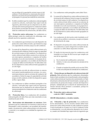 CÓDIGO ELÉCTRICO COLOMBIANO - NTC 2050 (Segunda actualización)
120
muy por debajo de la capacidad de corriente (ampacity) del
conductor. El relé diferencial se conecta para desconectar
dispositivos de protección que desenergizan los conducto-
res protegidos si se presenta una condición de cortocircuito.
(3) Se debe considerar que los conductores están protegidos
cuando los cálculos, realizados bajo supervisión de
ingeniería, determinan que los dispositivos de sobre-
corriente del sistema protegerán los conductores dentro
de los límites reconocidos de tiempo vs. corriente, para
todas las condiciones de cortocircuito y de falla a tierra.
(2) Protección contra sobrecarga. Los conductores se
deben proteger contra las condiciones de sobrecarga, cum-
pliendo una de las siguientes condiciones:
(1) Los conductores que terminan en un solo dispositivo de
protección contra sobrecorriente, que limitará la carga
a la capacidad de corriente (ampacity) del conductor.
(2) La suma de los dispositivos contra sobrecorriente en la
terminación del conductor limita la carga a la capacidad
de corriente (ampacity) del conductor. Los dispositivos
contra sobrecorriente deben constar de un máximo de
seis interruptores automáticos o conjuntos de fusibles
montados en un solo encerramiento, en un grupo de en-
cerramientos separados o en un tablero de distribución
o equipo de tablero de distribución. No debe haber más
de seis dispositivos contra sobrecorriente agrupados en
un solo lugar.
(3) La protección con relés de sobrecorriente se conecta
(con un(os) transformador(es) de corriente, si es nece-
sario) para detectar toda la corriente del conductor del
secundario y limitar la carga a la capacidad de corriente
(ampacity) del conductor, al abrir los dispositivos aguas
arriba o aguas abajo.
(4) Los conductores se deben considerar protegidos si los
cálculos, realizados bajo supervisión de ingeniería,
determinan que los dispositivos de sobrecorriente del
sistema protegerán los conductores ante las condiciones
de sobrecarga.
(3) Protección física. Los conductores del secundario
están protegidos del daño físico por estar encerrados en una
canalización para tal fin.
(D) Derivaciones del alimentador en exteriores. Debe
permitirse que los conductores en exteriores se deriven de un
alimentador o estén conectados a un secundario del transfor-
mador, sin protección contra sobrecorriente en la derivación
o conexión, si se cumplen en su totalidad las siguientes con-
diciones:
(1) Los conductores están protegidos contra daño físico.
(2) La suma de los dispositivos contra sobrecorriente en la
terminación del conductor limita la carga a la capacidad
de corriente (ampacity) del conductor. Los dispositivos
contra sobrecorriente deben constar de un máximo de
seis interruptores automáticos o conjuntos de fusibles
montados en un solo encerramiento, en un grupo de en-
cerramientos separados o en un tablero de distribución
o equipo de tablero de distribución. No debe haber más
de seis dispositivos contra sobrecorriente agrupados en
un solo lugar.
(3) Los conductores de derivación están instalados en el
exterior de un edificio o estructura, excepto en el punto
de terminación de carga.
(4) El dispositivo de protección contra sobrecorriente de
los conductores es parte integral de un medio de des-
conexión o se debe ubicar adyacente al mismo.
(5) El medio de desconexión para los conductores está
instalado en un lugar de fácil acceso que cumpla con
uno de los siguientes:
a. En el exterior de la edificación o estructura
b. Adentro, lo más cerca del punto de entrada de los
conductores.
c. Cuando se instalan de acuerdo con la sección 230.6,
lo más cerca del punto de entrada de los conductores.
(E) Protección por un dispositivo de sobrecorriente del
primario. Debe permitirse que los conductores alimentados
desde el lado secundario de un transformador estén protegidos
contra sobrecorriente por la protección suministrada en el lado
del primario (alimentación) del transformador, siempre que la
característica de protección tiempo corriente del dispositivo
primario, multiplicada por la relación de transformación de
tensión máxima eficaz primario a secundario, proteja los
conductores del secundario.
IX. Protección contra sobrecorriente
a más de 1 000 V nominales
240.100 Alimentadores y circuitos ramales.
(A) Ubicación y tipo de protección. Los conductores
de los alimentadores y de los circuitos ramales deben tener
protección contra sobrecorriente en cada conductor no puesto
a tierra localizada en el punto en el cual el conductor recibe
su alimentación, o en otra ubicación alternativa en el circui-
to, cuando esté diseñada bajo supervisión de ingeniería que
ARTÍCULO 240 –– PROTECCIÓN CONTRA SOBRECORRIENTE
 