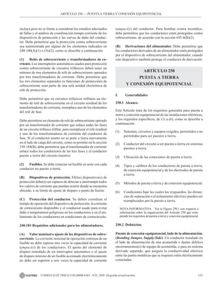 121
CÓDIGO ELÉCTRICO COLOMBIANO - NTC 2050 (Segunda actualización)
incluya pero no se limite a considerar los estudios adecuados
de fallas y el análisis de coordinación tiempo corriente de los
dispositivos de protección y las curvas de daño del conduc-
tor. Debe permitirse que la protección contra sobrecorriente
sea suministrada por alguno de los elementos indicados en
240.100(A)(1) o (A)(2), como se describe a continuación.
(1) Relés de sobrecorriente y transformadores de co-
rriente. Los interruptores automáticos usados para protección
contra sobrecorriente de circuitos trifásicos deben tener un
mínimo de tres elementos de relé de sobrecorriente operados
por tres transformadores de corriente. Debe permitirse que
los tres elementos separados (o funciones de protección) de
sobrecorriente sean parte de una sola unidad electrónica de
relé de protección.
Debe permitirse que en circuitos trifásicos trifilares un ele-
mento de relé de sobrecorriente en el circuito residual de los
transformadores de corriente, reemplace uno de los elementos
del relé de fase.
Debe permitirse un elemento de relé de sobrecorriente operado
por un transformador de corriente que enlace todas las fases
de un circuito trifásico trifilar, para reemplazar el relé residual
y uno de los transformadores de corriente del conductor de
fase. Si el conductor neutro no se pone a tierra nuevamente
en el lado de carga del circuito, como se permite en la sección
250.184(B), debe permitirse que el transformador de corriente
enlace todos los conductores de las tres fases y el conductor
puesto a tierra del circuito (neutro).
(2) Fusibles. Se debe conectar un fusible en serie con cada
conductor no puesto a tierra.
(B) Dispositivos de protección. El(los) dispositivo(s) de
protección debe(n) ser capaces de detectar e interrumpir todos
los valores de corriente que puedan ocurrir donde se encuentra
ubicado, a su límite de ajuste de disparo o punto de fusión.
(C) Protección del conductor. Se deben coordinar el
tiempo de operación del dispositivo de protección, la corriente
de cortocircuito disponible y el conductor usado para evitar
daño o temperaturas peligrosas en los conductores o en el ais-
lamiento de los conductores en condiciones de cortocircuito.
240.101 Requisitos adicionales para los alimentadores.
(A) Valor nominal o ajuste de los dispositivos de sobre-
corriente. La corriente nominal de operación continua de un
fusible no debe superar tres veces la capacidad de corriente
(ampacity) de los conductores. El ajuste del elemento de
disparo retardado de un interruptor automático o el ajuste
de disparo mínimo de un fusible accionado electrónicamente
no debe ser superior a seis veces la capacidad de corriente
ARTÍCULO 250 –– PUESTAA TIERRA Y CONEXIÓN EQUIPOTENCIAL
(ampacity) del conductor. Para bombas contra incendios,
debe permitirse que los conductores estén protegidos contra
sobrecorriente, de acuerdo con la sección 695.4(B)(2).
(B) Derivaciones del alimentador. Debe permitirse que
los conductores derivados de un alimentador estén protegidos
por el dispositivo de sobrecorriente del alimentador, cuando
este dispositivo también protege el conductor de derivación.
ARTÍCULO 250
PUESTA A TIERRA
Y CONEXIÓN EQUIPOTENCIAL
I. Generalidades
250.1 Alcance.
Este Artículo trata de los requisitos generales para puesta a
tierra y conexión equipotencial de las instalaciones eléctricas,
y los requisitos específicos, de (1) a (6), como se describe a
continuación.
(1) Sistemas, circuitos y equipos exigidos, permitidos o no
permitidos para ser puestos a tierra.
(2) Conductor del circuito a ser puesto a tierra en sistemas
puestos a tierra.
(3) Ubicación de las conexiones de puesta a tierra.
(4) Tipos y calibres de los conductores de puesta a tierra,
de conexión equipotencial y de los electrodos de puesta
a tierra.
(5) Métodos de puesta a tierra y de conexión equipotencial.
(6) Condiciones bajo las cuales los resguardos, las distan-
cias de separación o el aislamiento eléctrico pueden ser
reemplazados por la puesta a tierra.
NOTA INFORMATIVA Ver la Figura 250.1 con respecto a
información sobre la organización del Artículo 250 que com-
prendelosrequisitosdepuestaatierrayconexiónequipotencial.
250.2 Definición.
Puente de conexión equipotencial, lado de la alimentación.
(Bonding Jumper, Supply-Side). Un conductor instalado en
el lado de alimentación de una acometida o dentro del(los)
encerramientos(s) de equipo de acometida, o para un sistema
derivado separado, que asegura la conductividad eléctrica
entre las partes metálicas que se requiere estén eléctricamente
conectadas.
 