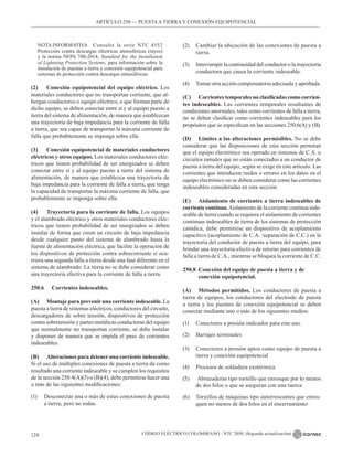 CÓDIGO ELÉCTRICO COLOMBIANO - NTC 2050 (Segunda actualización)
124
ARTÍCULO 250 –– PUESTAA TIERRA Y CONEXIÓN EQUIPOTENCIAL
NOTA INFORMATIVA Consulte la serie NTC 4552
Protección contra descargas eléctricas atmosféricas (rayos)
y la norma NFPA 780-2014, Standard for the Installation
of Lightning Protection Systems, para información sobre la
instalación de puestas a tierra y conexión equipotencial para
sistemas de protección contra descargas atmosféricas.
(2) Conexión equipotencial del equipo eléctrico. Los
materiales conductores que no transportan corriente, que al-
bergan conductores o equipo eléctrico, o que forman parte de
dicho equipo, se deben conectar entre sí y al equipo puesto a
tierra del sistema de alimentación, de manera que establezcan
una trayectoria de baja impedancia para la corriente de falla
a tierra, que sea capaz de transportar la máxima corriente de
falla que probablemente se imponga sobre ella.
(3) Conexión equipotencial de materiales conductores
eléctricos y otros equipos. Los materiales conductores eléc-
tricos que tienen probabilidad de ser energizados se deben
conectar entre sí y al equipo puesto a tierra del sistema de
alimentación, de manera que establezca una trayectoria de
baja impedancia para la corriente de falla a tierra, que tenga
la capacidad de transportar la máxima corriente de falla, que
probablemente se imponga sobre ella.
(4) Trayectoria para la corriente de falla. Los equipos
y el alambrado eléctrico y otros materiales conductores eléc-
tricos que tienen probabilidad de ser energizados se deben
instalar de forma que creen un circuito de baja impedancia
desde cualquier punto del sistema de alambrado hasta la
fuente de alimentación eléctrica, que facilite la operación de
los dispositivos de protección contra sobrecorriente si ocu-
rriera una segunda falla a tierra desde una fase diferente en el
sistema de alambrado. La tierra no se debe considerar como
una trayectoria efectiva para la corriente de falla a tierra.
250.6 Corrientes indeseables.
(A) Montaje para prevenir una corriente indeseable. La
puesta a tierra de sistemas eléctricos, conductores del circuito,
descargadores de sobre tensión, dispositivos de protección
contra sobretensión y partes metálicas conductoras del equipo
que normalmente no transportan corriente, se debe instalar
y disponer de manera que se impida el paso de corrientes
indeseables.
(B) Alteraciones para detener una corriente indeseable.
Si el uso de múltiples conexiones de puesta a tierra da como
resultado una corriente indeseable y se cumplen los requisitos
de la sección 250.4(A)(5) o (B)(4), debe permitirse hacer una
o más de las siguientes modificaciones:
(1) Desconectar una o más de estas conexiones de puesta
a tierra, pero no todas.
(2) Cambiar la ubicación de las conexiones de puesta a
tierra.
(3) Interrumpir la continuidad del conductor o la trayectoria
conductora que causa la corriente indeseable.
(4) Tomar otra acción compensatoria adecuada y aprobada.
(C) Corrientes temporales no clasificadas como corrien-
tes indeseables. Las corrientes temporales resultantes de
condiciones anormales, tales como corrientes de falla a tierra,
no se deben clasificar como corrientes indeseables para los
propósitos que se especifican en las secciones 250.6(A) y (B).
(D) Limites a las alteraciones permisibles. No se debe
considerar que las disposiciones de esta sección permitan
que el equipo electrónico sea operado en sistemas de C.A. o
circuitos ramales que no están conectados a un conductor de
puesta a tierra del equipo, según se exige en este artículo. Las
corrientes que introducen ruidos o errores en los datos en el
equipo electrónico no se deben considerar como las corrientes
indeseables consideradas en esta sección.
(E) Aislamiento de corrientes a tierra indeseables de
corriente continua.Aislamiento de la corriente continua inde-
seable de tierra cuando se requiera el aislamiento de corrientes
continuas indeseables de tierra de los sistemas de protección
catódica, debe permitirse un dispositivo de acoplamiento
capacitivo (acoplamiento de C.A. /separación de C.C.) en la
trayectoria del conductor de puesta a tierra del equipo, para
brindar una trayectoria efectiva de retorno para corrientes de
falla a tierra de C.A., mientras se bloquea la corriente de C.C.
250.8 Conexión del equipo de puesta a tierra y de
conexión equipotencial.
(A) Métodos permitidos. Los conductores de puesta a
tierra de equipos, los conductores del electrodo de puesta
a tierra y los puentes de conexión equipotencial se deben
conectar mediante uno o más de los siguientes medios:
(1) Conectores a presión indicados para este uso.
(2) Barrajes terminales
(3) Conectores a presión aptos como equipo de puesta a
tierra y conexión equipotencial
(4) Procesos de soldadura exotérmica
(5) Abrazaderas tipo tornillo que enrosque por lo menos
de dos hilos o que se aseguran con una tuerca
(6) Tornillos de máquinas tipo autorroscantes que enros-
quen no menos de dos hilos en el encerramiento
 