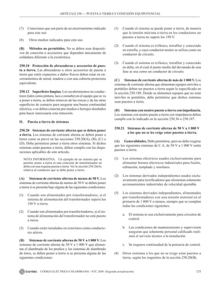 125
CÓDIGO ELÉCTRICO COLOMBIANO - NTC 2050 (Segunda actualización)
ARTÍCULO 250 –– PUESTAA TIERRA Y CONEXIÓN EQUIPOTENCIAL
(7) Conexiones que son parte de un encerramiento indicado
para este uso
(8) Otros medios indicados para este uso
(B) Métodos no permitidos. No se deben usar dispositi-
vos de conexión o accesorios que dependen únicamente de
soldadura diferente a la exotérmica.
250.10 Protección de abrazaderas y accesorios de pues-
ta a tierra. Las abrazaderas u otros accesorios de puesta a
tierra que estén expuestos a daños físicos deben estar en en-
cerramientos de metal, madera o con una cubierta protectora
equivalente.
250.12 Superficies limpias. Los recubrimientos no conduc-
tores (tales como pintura, laca o esmalte) en el equipo que se va
a poner a tierra, se deben remover de las roscas y de las otras
superficies de contacto para asegurar una buena continuidad
eléctrica, o se deben conectar por medios o herrajes diseñados
para hacer innecesaria esta remoción.
II. Puesta a tierra de sistemas
250.20 Sistemas de corriente alterna que se deben poner
a tierra. Los sistemas de corriente alterna se deben poner a
tierra como se prevé en las secciones 250.20(A), (B), (C) o
(D). Debe permitirse poner a tierra otros sistemas. Si dichos
sistemas están puestos a tierra, deben cumplir con las dispo-
siciones aplicables de este artículo.
NOTA INFORMATIVA Un ejemplo de un sistema que se
permite poner a tierra es una conexión de transformador en
delta con una esquina puesta a tierra. Ver la sección 250.26(4),
relativa al conductor que se debe poner a tierra.
(A) Sistemas de corriente alterna de menos de 50 V. Los
sistemas de corriente alterna de menos de 50 V se deben poner
a tierra si se presenta bajo alguna de las siguientes condiciones:
(1) Cuando son alimentados por transformadores, si el
sistema de alimentación del transformador supera los
150 V a tierra.
(2) Cuando son alimentados por transformadores, si el sis-
tema de alimentación del transformador no está puesto
a tierra.
(3) Cuando están instalados en exteriores como conducto-
res aéreos.
(B) Sistemas de corriente alterna de 50 V a 1 000 V. Los
sistemas de corriente alterna de 50 V a 1 000 V que alimen-
tan el alambrado de los predios y los sistemas de alambrado
de éstos, se deben poner a tierra si se presenta alguna de las
siguientes condiciones:
(1) Cuando el sistema se puede poner a tierra, de manera
que la tensión máxima a tierra en los conductores no
puestos a tierra no supere los 150 V.
(2) Cuando el sistema es trifásico, tetrafilar y conectado
en estrella, y cuyo conductor neutro se utiliza como un
conductor de circuito.
(3) Cuando el sistema es trifásico, tetrafilar y conectado
en delta, en el cual el punto medio del devanado de una
fase se usa como un conductor de circuito.
(C) Sistemas de corriente alterna de más de 1 000 V. Los
sistemas de corriente alterna que alimentan equipos móviles o
portátiles deben ser puestos a tierra según lo especificado en
la sección 250.188. Donde se alimenten equipos que no sean
móviles ni portátiles, debe permitirse que dichos sistemas
sean puestos a tierra.
(D) Sistemas con neutro puesto a tierra con impedancia.
Los sistemas con neutro puesto a tierra con impedancia deben
cumplir con lo indicado en la sección 250.36 o 250.187.
250.21 Sistemas de corriente alterna de 50 V a 1 000 V
a los que no se les exige estar puestos a tierra.
(A) Generalidades. Debe permitirse, pero no debe exigirse
que los siguientes sistemas de C.A. de 50 V a 1 000 V estén
puestos a tierra.
(1) Los sistemas eléctricos usados exclusivamente para
alimentar hornos eléctricos industriales para fusión,
refinación, templado y similares.
(2) Los sistemas derivados independientes usados exclu-
sivamente para rectificadores que alimentan solamente
accionamientos industriales de velocidad ajustable.
(3) Los sistemas derivados independientes, alimentados
por transformadores con una tensión nominal en el
primario de 1 000 V o menos, siempre que se cumplan
todas las condiciones siguientes:
a. El sistema se usa exclusivamente para circuitos de
control.
b. Las condiciones de mantenimiento y supervisión
aseguran que solamente personal calificado reali-
zará el servicio técnico a la instalación.
c. Se requiere continuidad de la potencia de control.
(4) Otros sistemas a los que no se exige estar puestos a
tierra, según los requisitos de la sección 250.20(B).
 