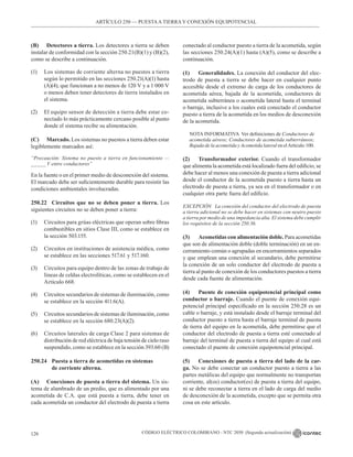 CÓDIGO ELÉCTRICO COLOMBIANO - NTC 2050 (Segunda actualización)
126
ARTÍCULO 250 –– PUESTAA TIERRA Y CONEXIÓN EQUIPOTENCIAL
(B) Detectores a tierra. Los detectores a tierra se deben
instalar de conformidad con la sección 250.21(B)(1) y (B)(2),
como se describe a continuación.
(1) Los sistemas de corriente alterna no puestos a tierra
según lo permitido en las secciones 250.21(A)(1) hasta
(A)(4), que funcionan a no menos de 120 V y a 1 000 V
o menos deben tener detectores de tierra instalados en
el sistema.
(2) El equipo sensor de detección a tierra debe estar co-
nectado lo más prácticamente cercano posible al punto
donde el sistema recibe su alimentación.
(C) Marcado. Los sistemas no puestos a tierra deben estar
legiblemente marcados así:
“Precaución: Sistema no puesto a tierra en funcionamiento —
_____ V entre conductores”
En la fuente o en el primer medio de desconexión del sistema.
El marcado debe ser suficientemente durable para resistir las
condiciones ambientales involucradas.
250.22 Circuitos que no se deben poner a tierra. Los
siguientes circuitos no se deben poner a tierra:
(1) Circuitos para grúas eléctricas que operan sobre fibras
combustibles en sitios Clase III, como se establece en
la sección 503.155.
(2) Circuitos en instituciones de asistencia médica, como
se establece en las secciones 517.61 y 517.160.
(3) Circuitos para equipo dentro de las zonas de trabajo de
líneas de celdas electrolíticas, como se establecen en el
Artículo 668.
(4) Circuitos secundarios de sistemas de iluminación, como
se establece en la sección 411.6(A).
(5) Circuitos secundarios de sistemas de iluminación, como
se establece en la sección 680.23(A)(2).
(6) Circuitos laterales de carga Clase 2 para sistemas de
distribución de red eléctrica de baja tensión de cielo raso
suspendido, como se establece en la sección 393.60 (B)
250.24 Puesta a tierra de acometidas en sistemas
		 de corriente alterna.
(A) Conexiones de puesta a tierra del sistema. Un sis-
tema de alambrado de un predio, que es alimentado por una
acometida de C.A. que está puesta a tierra, debe tener en
cada acometida un conductor del electrodo de puesta a tierra
conectado al conductor puesto a tierra de la acometida, según
las secciones 250.24(A)(1) hasta (A)(5), como se describe a
continuación.
(1) Generalidades. La conexión del conductor del elec-
trodo de puesta a tierra se debe hacer en cualquier punto
accesible desde el extremo de carga de los conductores de
acometida aérea, bajada de la acometida, conductores de
acometida subterránea o acometida lateral hasta el terminal
o barraje, inclusive a los cuales está conectado el conductor
puesto a tierra de la acometida en los medios de desconexión
de la acometida.
NOTA INFORMATIVA  Ver definiciones de Conductores de
acometida aéreos; Conductores de acometida subterráneos;
Bajada de la acometida y Acometida lateral en elArtículo 100.
(2) Transformador exterior. Cuando el transformador
que alimenta la acometida está localizado fuera del edificio, se
debe hacer al menos una conexión de puesta a tierra adicional
desde el conductor de la acometida puesto a tierra hasta un
electrodo de puesta a tierra, ya sea en el transformador o en
cualquier otra parte fuera del edificio.
EXCEPCIÓN La conexión del conductor del electrodo de puesta
a tierra adicional no se debe hacer en sistemas con neutro puesto
a tierra por medio de una impedancia alta. El sistema debe cumplir
los requisitos de la sección 250.36.
(3) Acometidas con alimentación doble. Para acometidas
que son de alimentación doble (doble terminación) en un en-
cerramiento común o agrupadas en encerramientos separados
y que emplean una conexión al secundario, debe permitirse
la conexión de un solo conductor del electrodo de puesta a
tierra al punto de conexión de los conductores puestos a tierra
desde cada fuente de alimentación.
(4) Puente de conexión equipotencial principal como
conductor o barraje. Cuando el puente de conexión equi-
potencial principal especificado en la sección 250.28 es un
cable o barraje, y está instalado desde el barraje terminal del
conductor puesto a tierra hasta el barraje terminal de puesta
de tierra del equipo en la acometida, debe permitirse que el
conductor del electrodo de puesta a tierra esté conectado al
barraje del terminal de puesta a tierra del equipo al cual está
conectado el puente de conexión equipotencial principal.
(5) Conexiones de puesta a tierra del lado de la car-
ga. No se debe conectar un conductor puesto a tierra a las
partes metálicas del equipo que normalmente no transportan
corriente, al(os) conductor(es) de puesta a tierra del equipo,
ni se debe reconectar a tierra en el lado de carga del medio
de desconexión de la acometida, excepto que se permita otra
cosa en este artículo.
 