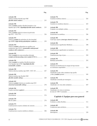 CÓDIGO ELÉCTRICO COLOMBIANO - NTC 2050 (Segunda actualización)
12
CONTENIDO
Pág. Pág.
Artículo 348
Tubería metálica flexible tipo FMC
(flexible metal conduct)......................................................... 253
Artículo 350
Tubo (conduit) metálico flexible hermético a los
líquidos tipo LFMC (liquidtight flexible metal conducto)... 255
Artículo 352
Tubo (conduit) rígido de cloruro de polivinilo
tipo PVC – NTC 979............................................................. 256
Artículo 353
Tubería (conduit) de polietileno de alta densidad
tipo HDPE (high density polyethylene conducto)................ 259
Artículo 354
Tubería (conduit) subterránea no metálica con
conductores tipo NUCC (nonmetallic underground
conducto with conductors).................................................... 261
Artículo 355
Tubo (conduit) de resina termofija reforzada
(reinforced thermosetting resin conduit (RTRC))................ 262
Artículo 356
Tubo (conduit) no metálico flexible hermético
a los líquidos tipo LFNC (liquidtight flexible
nonmetallic conduit)............................................................. 265
Artículo 358
Tubería eléctrica metálica tipo EMT - NTC 105................... 267
Artículo 360
Tubería metálica tipo flexible FMT
(flexible metallic tubing)....................................................... 269
Artículo 362
Tubería (conduit) eléctrica no metálica tipo ENT
(electrical nonmetallic tubing).............................................. 270
Artículo 366
Canales auxiliares (gutters)................................................... 272
Artículo 368
Electrobarras ......................................................................... 274
Artículo 370
Bus de cables ......................................................................... 278
Artículo 372
Canalizaciones en pisos celulares de concreto....................... 279
Artículo 374
Canalizaciones en pisos metálicos celulares.......................... 280
Artículo 376
Canaletas metálicas (ducto)................................................... 282
Artículo 378
Canaletas no metálicas (ductos)............................................. 283
Artículo 380
Conjunto con múltiples salidas.............................................. 285
Artículo 382
Extensiones no metálicas....................................................... 286
Artículo 384
Canal tipo soporte (strut-type channel raceway).................. 288
Artículo 386
Canalizaciones superficiales Metálicas.................................. 290
Artículo 388
Canalizaciones superficiales no metálicas............................. 291
Artículo 390
Canalizaciones bajo el piso.................................................... 292
Artículo 392
Bandejas portacables.............................................................. 293
Artículo 393
Sistemas de distribución de energía de baja tensión
en cielorrasos suspendidos..................................................... 302
Artículo 394
Alambrado oculto sobre aisladores tipo perilla
y tubo (conduit) pasante........................................................ 305
Artículo 396
Alambrado sostenido por mensajero...................................... 306
Artículo 398
Alambrado a la vista sobre aisladores.................................... 307
Artículo 399
Alambrado a la vista en exteriores
de más de 1 000 V nominales................................................ 309
		
Capítulo 4. Equipos para uso general
Artículo 400
Cordones y cables flexibles.................................................... 311
Artículo 402
Conductores para artefactos................................................... 324
Artículo 404
Interruptores ......................................................................... 328
 